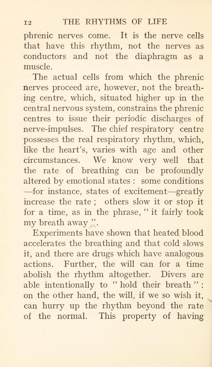 phrenic nerves come. It is the nerve cells that have this rhythm, not the nerves as conductors and not the diaphragm as a muscle. The actual cells from which the phrenic nerves proceed are, however, not the breath¬ ing centre, which, situated higher up in the central nervous system, constrains the phrenic centres to issue their periodic discharges of nerve-impulses. The chief respiratory centre possesses the real respiratory rhythm, which, like the heart's, varies with age and other circumstances. We know very well that the rate of breathing can be profoundly altered by emotional states : some conditions —for instance, states of excitement—greatly increase the rate ; others slow it or stop it for a time, as in the phrase, “ it fairly took my breath away Experiments have shown that heated blood accelerates the breathing and that cold slows it, and there are drugs which have analogous actions. Further, the will can for a time abolish the rhythm altogether. Divers are able intentionally to “ hold their breath ” : on the other hand, the will, if we so wish it, can hurry up the rhythm beyond the rate of the normal. This property of having
