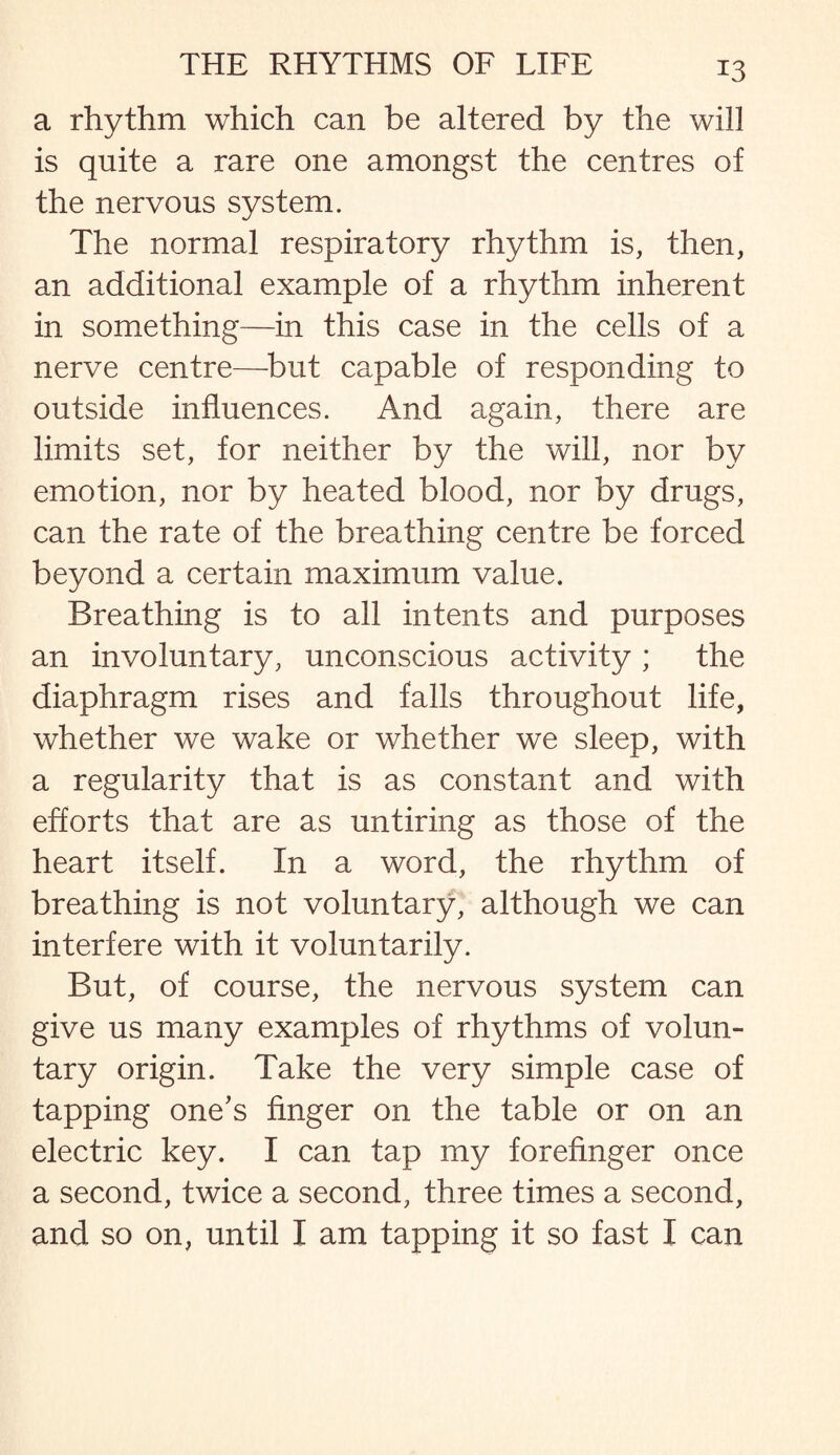 a rhythm which can be altered by the will is quite a rare one amongst the centres of the nervous system. The normal respiratory rhythm is, then, an additional example of a rhythm inherent in something—in this case in the cells of a nerve centre—but capable of responding to outside influences. And again, there are limits set, for neither by the will, nor by emotion, nor by heated blood, nor by drugs, can the rate of the breathing centre be forced beyond a certain maximum value. Breathing is to all intents and purposes an involuntary, unconscious activity ; the diaphragm rises and falls throughout life, whether we wake or whether we sleep, with a regularity that is as constant and with efforts that are as untiring as those of the heart itself. In a word, the rhythm of breathing is not voluntary, although we can interfere with it voluntarily. But, of course, the nervous system can give us many examples of rhythms of volun¬ tary origin. Take the very simple case of tapping one’s finger on the table or on an electric key. I can tap my forefinger once a second, twice a second, three times a second, and so on, until I am tapping it so fast I can
