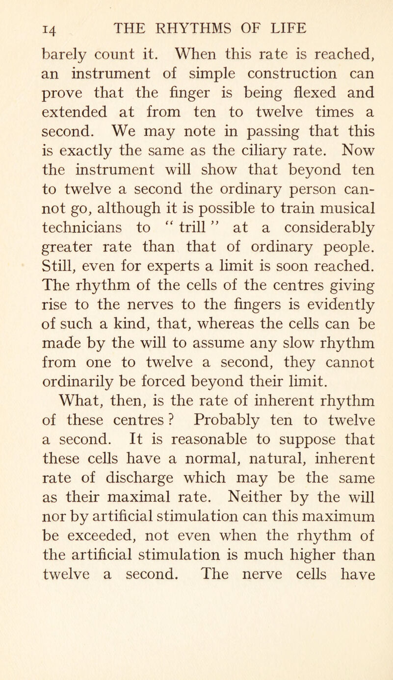 H barely count it. When this rate is reached, an instrument of simple construction can prove that the linger is being flexed and extended at from ten to twelve times a second. We may note in passing that this is exactly the same as the ciliary rate. Now the instrument will show that beyond ten to twelve a second the ordinary person can¬ not go, although it is possible to train musical technicians to “ trill ” at a considerably greater rate than that of ordinary people. Still, even for experts a limit is soon reached. The rhythm of the cells of the centres giving rise to the nerves to the fingers is evidently of such a kind, that, whereas the cells can be made by the will to assume any slow rhythm from one to twelve a second, they cannot ordinarily be forced beyond their limit. What, then, is the rate of inherent rhythm of these centres ? Probably ten to twelve a second. It is reasonable to suppose that these cells have a normal, natural, inherent rate of discharge which may be the same as their maximal rate. Neither by the will nor by artificial stimulation can this maximum be exceeded, not even when the rhythm of the artificial stimulation is much higher than twelve a second. The nerve cells have