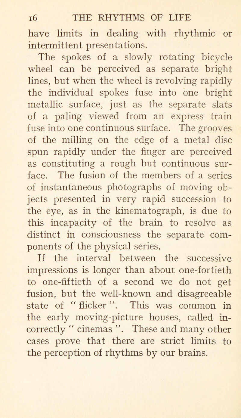 have limits in dealing with rhythmic or intermittent presentations. The spokes of a slowly rotating bicycle wheel can be perceived as separate bright lines, but when the wheel is revolving rapidly the individual spokes fuse into one bright metallic surface, just as the separate slats of a paling viewed from an express train fuse into one continuous surface. The grooves of the milling on the edge of a metal disc spun rapidly under the finger are perceived as constituting a rough but continuous sur¬ face. The fusion of the members of a series of instantaneous photographs of moving ob¬ jects presented in very rapid succession to the eye, as in the kinematograph, is due to this incapacity of the brain to resolve as distinct in consciousness the separate com¬ ponents of the physical series. If the interval between the successive impressions is longer than about one-fortieth to one-fiftieth of a second we do not get fusion, but the well-known and disagreeable state of “ flicker This was common in the early moving-picture houses, called in¬ correctly “ cinemas These and many other cases prove that there are strict limits to the perception of rhythms by our brains.