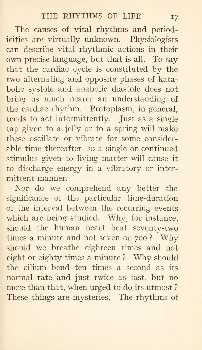 *7 The causes of vital rhythms and period¬ icities are virtually unknown. Physiologists can describe vital rhythmic actions in their own precise language, but that is all. To say that the cardiac cycle is constituted by the two alternating and opposite phases of kata- bolic systole and anabolic diastole does not bring us much nearer an understanding of the cardiac rhythm. Protoplasm, in general, tends to act intermittently. Just as a single tap given to a jelly or to a spring will make these oscillate or vibrate for some consider¬ able time thereafter, so a single or continued stimulus given to living matter will cause it to discharge energy in a vibratory or inter¬ mittent manner. Nor do we comprehend any better the significance of the particular time-duration of the interval between the recurring events which are being studied. Why, for instance, should the human heart beat seventy-two times a minute and not seven or 700 ? Why should we breathe eighteen times and not eight or eighty times a minute ? Why should the cilium bend ten times a second as its normal rate and just twice as fast, but no more than that, when urged to do its utmost ? These things are mysteries. The rhythms of