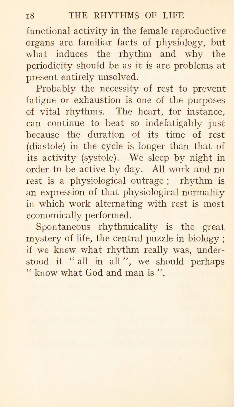 functional activity in the female reproductive organs are familiar facts of physiology, but what induces the rhythm and why the periodicity should be as it is are problems at present entirely unsolved. Probably the necessity of rest to prevent fatigue or exhaustion is one of the purposes of vital rhythms. The heart, for instance, can continue to beat so indefatigably just because the duration of its time of rest (diastole) in the cycle is longer than that of its activity (systole). We sleep by night in order to be active by day. All work and no rest is a physiological outrage ; rhythm is an expression of that physiological normality in which work alternating with rest is most economically performed. Spontaneous rhythmicality is the great mystery of life, the central puzzle in biology ; if we knew what rhythm really was, under¬ stood it “ all in all, we should perhaps “ know what God and man is