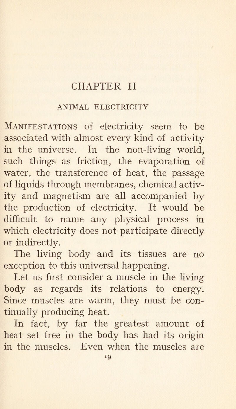 CHAPTER II ANIMAL ELECTRICITY Manifestations of electricity seem to be associated with almost every kind of activity in the universe. In the non-living world, such things as friction, the evaporation of water, the transference of heat, the passage of liquids through membranes, chemical activ¬ ity and magnetism are all accompanied by the production of electricity. It would be difficult to name any physical process in which electricity does not participate directly or indirectly. The living body and its tissues are no exception to this universal happening. Let us first consider a muscle in the living body as regards its relations to energy. Since muscles are warm, they must be con¬ tinually producing heat. In fact, by far the greatest amount of heat set free in the body has had its origin in the muscles. Even when the muscles are