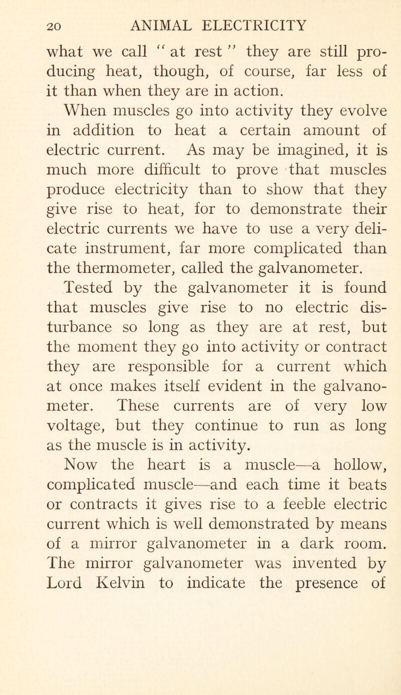 what we call “ at rest ” they are still pro¬ ducing heat, though, of course, far less of it than when they are in action. When muscles go into activity they evolve in addition to heat a certain amount of electric current. As may be imagined, it is much more difficult to prove that muscles produce electricity than to show that they give rise to heat, for to demonstrate their electric currents we have to use a very deli¬ cate instrument, far more complicated than the thermometer, called the galvanometer. Tested by the galvanometer it is found that muscles give rise to no electric dis¬ turbance so long as they are at rest, but the moment they go into activity or contract they are responsible for a current which at once makes itself evident in the galvano¬ meter. These currents are of very low voltage, but they continue to run as long as the muscle is in activity. Now the heart is a muscle—a hollow, complicated muscle—and each time it beats or contracts it gives rise to a feeble electric current which is well demonstrated by means of a mirror galvanometer in a dark room. The mirror galvanometer was invented by Lord Kelvin to indicate the presence of