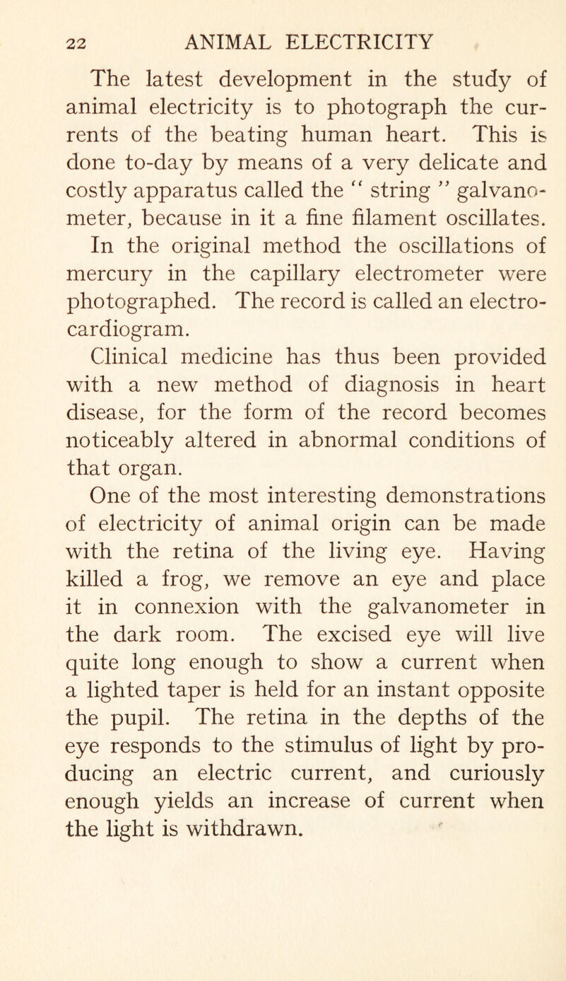 The latest development in the study of animal electricity is to photograph the cur¬ rents of the beating human heart. This is done to-day by means of a very delicate and costly apparatus called the “ string ” galvano¬ meter, because in it a fine filament oscillates. In the original method the oscillations of mercury in the capillary electrometer were photographed. The record is called an electro¬ cardiogram. Clinical medicine has thus been provided with a new method of diagnosis in heart disease, for the form of the record becomes noticeably altered in abnormal conditions of that organ. One of the most interesting demonstrations of electricity of animal origin can be made with the retina of the living eye. Having killed a frog, we remove an eye and place it in connexion with the galvanometer in the dark room. The excised eye will live quite long enough to show a current when a lighted taper is held for an instant opposite the pupil. The retina in the depths of the eye responds to the stimulus of light by pro¬ ducing an electric current, and curiously enough yields an increase of current when the light is withdrawn.