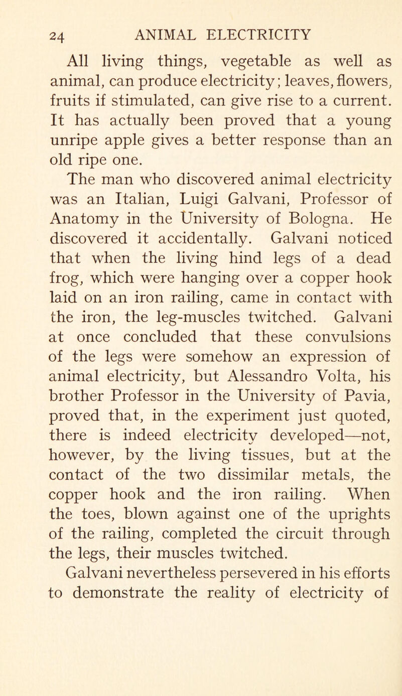 All living things, vegetable as well as animal, can produce electricity; leaves, flowers, fruits if stimulated, can give rise to a current. It has actually been proved that a young unripe apple gives a better response than an old ripe one. The man who discovered animal electricity was an Italian, Luigi Galvani, Professor of Anatomy in the University of Bologna. He discovered it accidentally. Galvani noticed that when the living hind legs of a dead frog, which were hanging over a copper hook laid on an iron railing, came in contact with the iron, the leg-muscles twitched. Galvani at once concluded that these convulsions of the legs were somehow an expression of animal electricity, but Alessandro Volta, his brother Professor in the University of Pavia, proved that, in the experiment just quoted, there is indeed electricity developed—not, however, by the living tissues, but at the contact of the two dissimilar metals, the copper hook and the iron railing. When the toes, blown against one of the uprights of the railing, completed the circuit through the legs, their muscles twitched. Galvani nevertheless persevered in his efforts to demonstrate the reality of electricity of