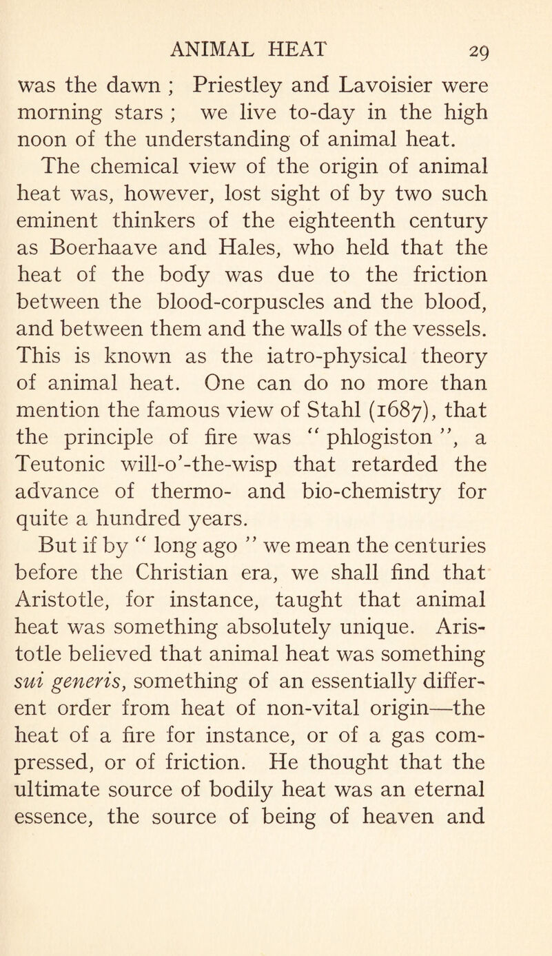 was the dawn ; Priestley and Lavoisier were morning stars ; we live to-day in the high noon of the understanding of animal heat. The chemical view of the origin of animal heat was, however, lost sight of by two such eminent thinkers of the eighteenth century as Boerhaave and Hales, who held that the heat of the body was due to the friction between the blood-corpuscles and the blood, and between them and the walls of the vessels. This is known as the iatro-physical theory of animal heat. One can do no more than mention the famous view of Stahl (1687), that the principle of fire was “ phlogiston ”, a Teutonic will-o'-the-wisp that retarded the advance of thermo- and bio-chemistry for quite a hundred years. But if by “ long ago ” we mean the centuries before the Christian era, we shall find that Aristotle, for instance, taught that animal heat was something absolutely unique, Aris¬ totle believed that animal heat was something sui generis, something of an essentially differ¬ ent order from heat of non-vital origin—the heat of a fire for instance, or of a gas com¬ pressed, or of friction. He thought that the ultimate source of bodily heat was an eternal essence, the source of being of heaven and