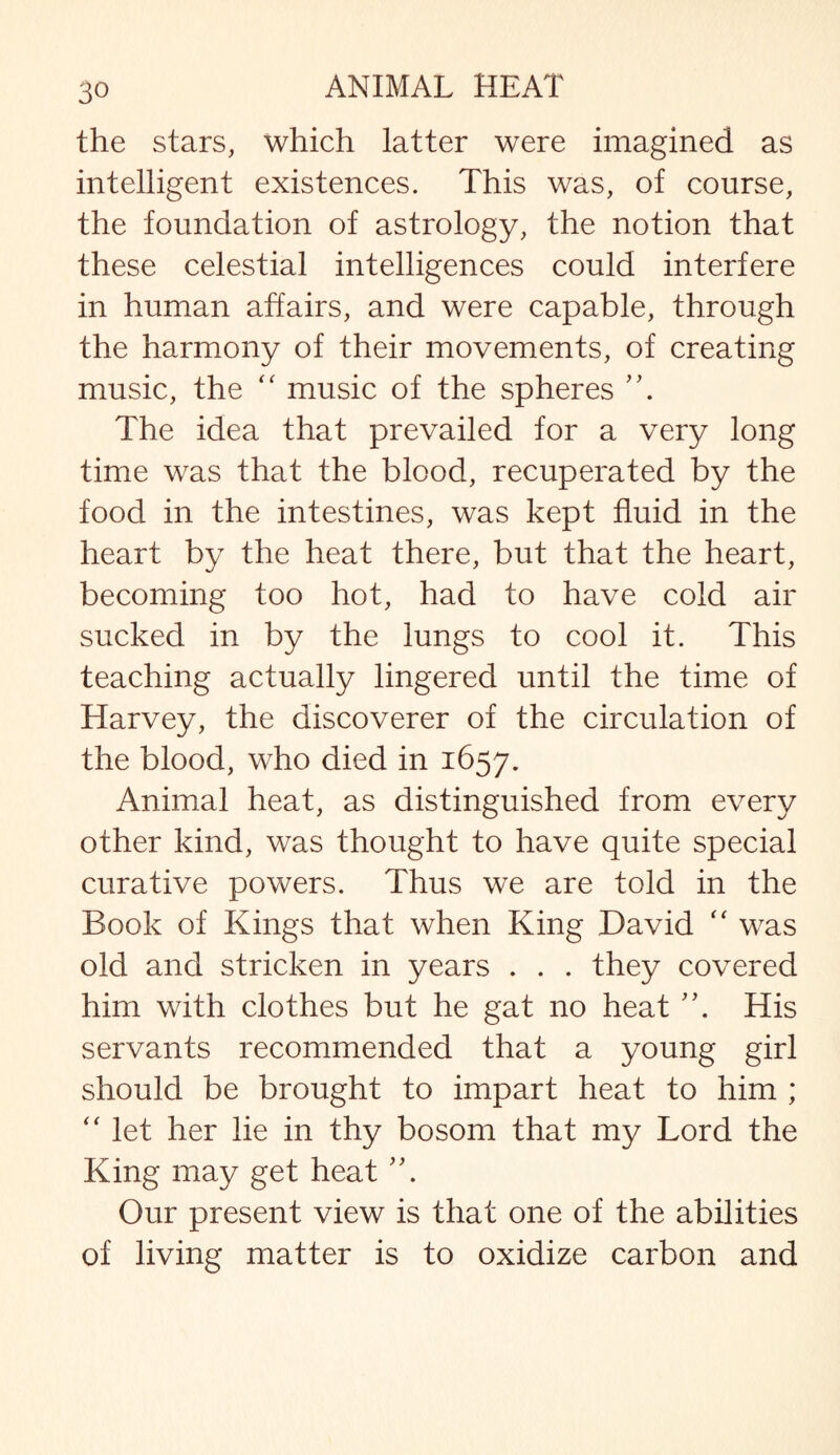 the stars, which latter were imagined as intelligent existences. This was, of course, the foundation of astrology, the notion that these celestial intelligences could interfere in human affairs, and were capable, through the harmony of their movements, of creating music, the “ music of the spheres A The idea that prevailed for a very long time was that the blood, recuperated by the food in the intestines, was kept fluid in the heart by the heat there, but that the heart, becoming too hot, had to have cold air sucked in by the lungs to cool it. This teaching actually lingered until the time of Harvey, the discoverer of the circulation of the blood, who died in 1657. Animal heat, as distinguished from every other kind, was thought to have quite special curative powers. Thus we are told in the Book of Kings that when King David “ was old and stricken in years . . . they covered him with clothes but he gat no heat A His servants recommended that a young girl should be brought to impart heat to him ; “ let her lie in thy bosom that my Lord the King may get heat A Our present view is that one of the abilities of living matter is to oxidize carbon and