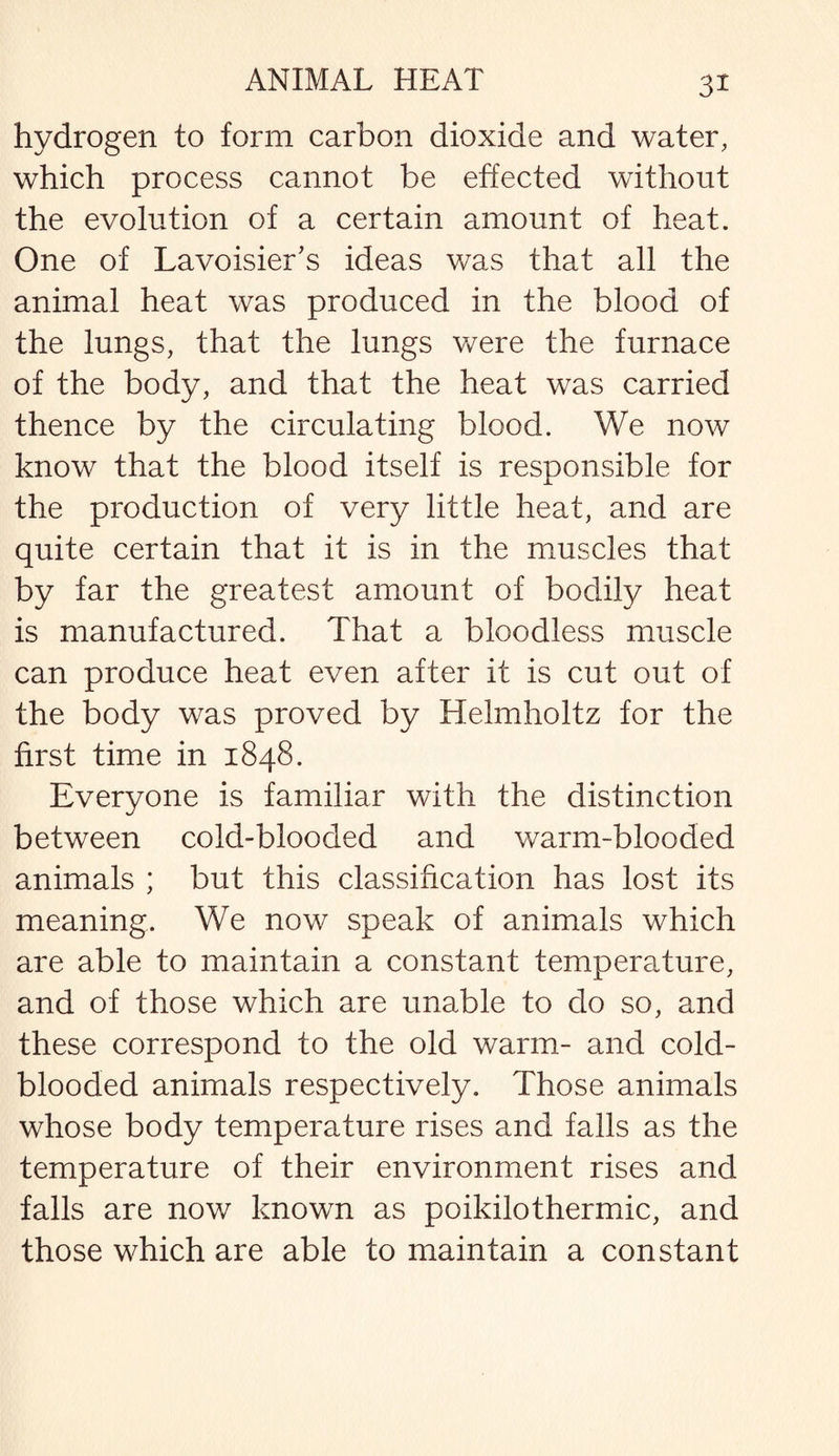 hydrogen to form carbon dioxide and water, which process cannot be effected without the evolution of a certain amount of heat. One of Lavoisier's ideas was that all the animal heat was produced in the blood of the lungs, that the lungs were the furnace of the body, and that the heat was carried thence by the circulating blood. We now know that the blood itself is responsible for the production of very little heat, and are quite certain that it is in the muscles that by far the greatest amount of bodily heat is manufactured. That a bloodless muscle can produce heat even after it is cut out of the body was proved by Helmholtz for the first time in 1848. Everyone is familiar with the distinction between cold-blooded and warm-blooded animals ; but this classification has lost its meaning. We now speak of animals which are able to maintain a constant temperature, and of those which are unable to do so, and these correspond to the old warm- and cold¬ blooded animals respectively. Those animals whose body temperature rises and falls as the temperature of their environment rises and falls are now known as poikilothermic, and those which are able to maintain a constant