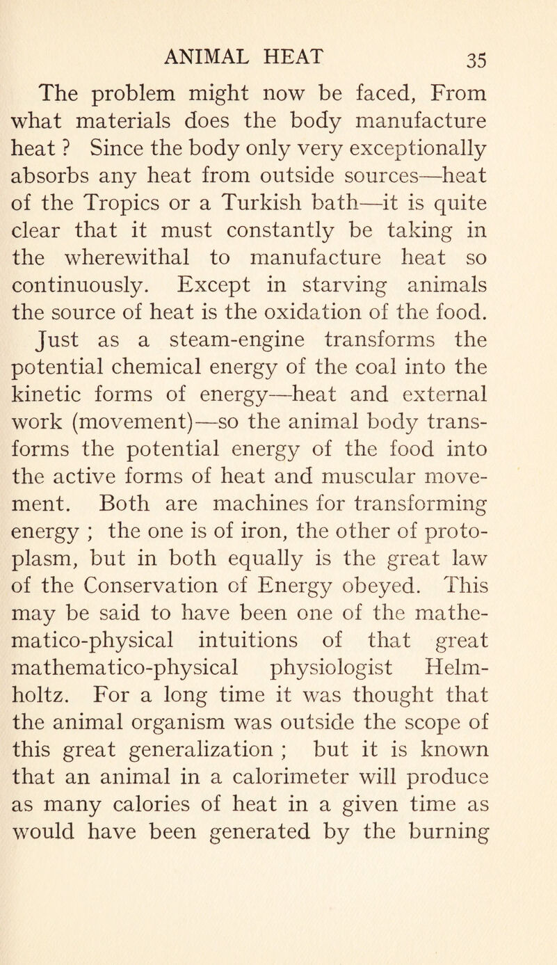 The problem might now be faced, From what materials does the body manufacture heat ? Since the body only very exceptionally absorbs any heat from outside sources—heat of the Tropics or a Turkish bath—it is quite clear that it must constantly be taking in the wherewithal to manufacture heat so continuously. Except in starving animals the source of heat is the oxidation of the food. Just as a steam-engine transforms the potential chemical energy of the coal into the kinetic forms of energy—heat and external work (movement)—so the animal body trans¬ forms the potential energy of the food into the active forms of heat and muscular move¬ ment. Both are machines for transforming energy ; the one is of iron, the other of proto¬ plasm, but in both equally is the great law of the Conservation of Energy obeyed. This may be said to have been one of the mathe- matico-physical intuitions of that great mathematico-physical physiologist Helm¬ holtz. For a long time it was thought that the animal organism was outside the scope of this great generalization ; but it is known that an animal in a calorimeter will produce as many calories of heat in a given time as would have been generated by the burning