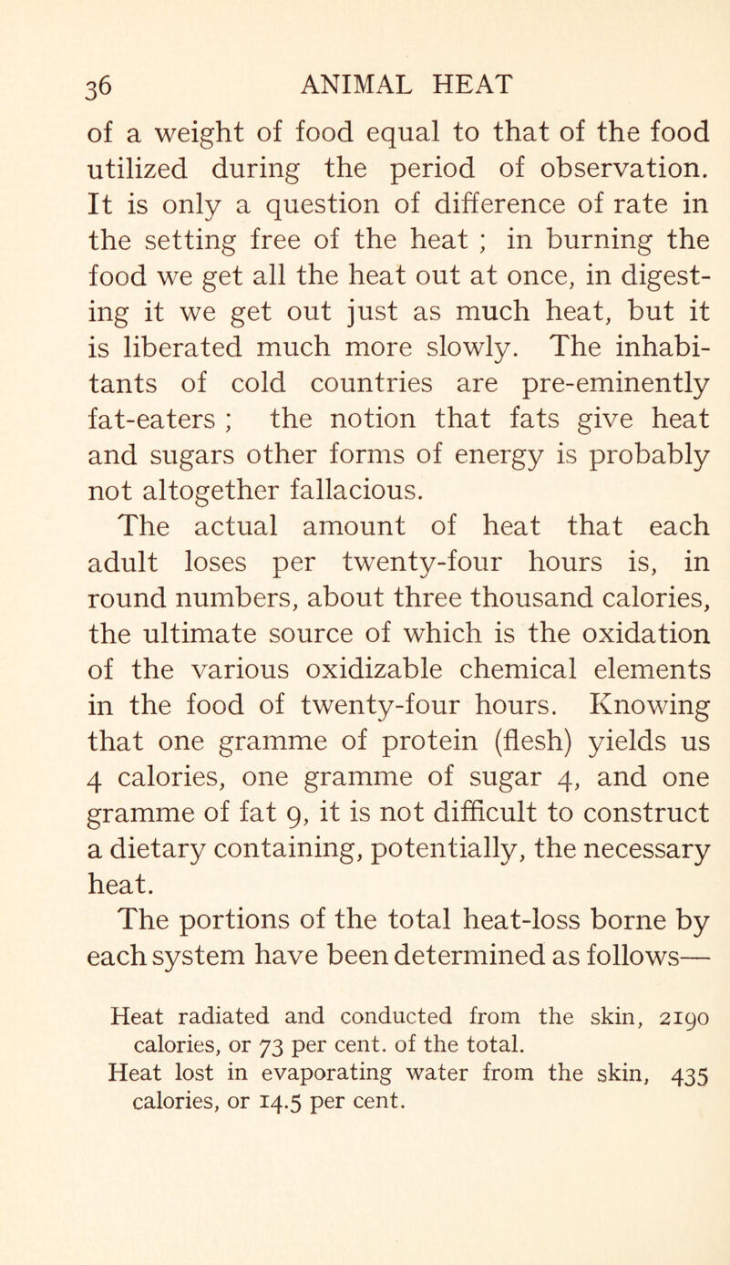 of a weight of food equal to that of the food utilized during the period of observation. It is only a question of difference of rate in the setting free of the heat ; in burning the food we get all the heat out at once, in digest¬ ing it we get out just as much heat, but it is liberated much more slowly. The inhabi¬ tants of cold countries are pre-eminently fat-eaters ; the notion that fats give heat and sugars other forms of energy is probably not altogether fallacious. The actual amount of heat that each adult loses per twenty-four hours is, in round numbers, about three thousand calories, the ultimate source of which is the oxidation of the various oxidizable chemical elements in the food of twenty-four hours. Knowing that one gramme of protein (flesh) yields us 4 calories, one gramme of sugar 4, and one gramme of fat 9, it is not difficult to construct a dietary containing, potentially, the necessary heat. The portions of the total heat-loss borne by each system have been determined as follows— Heat radiated and conducted from the skin, 2190 calories, or 73 per cent, of the total. Heat lost in evaporating water from the skin, 435 calories, or 14.5 per cent.