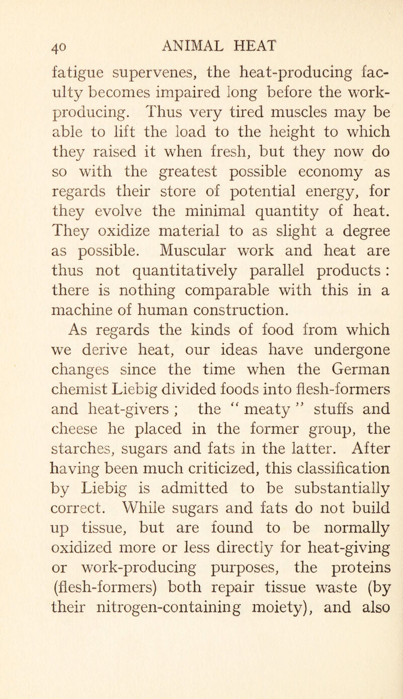 fatigue supervenes, the heat-producing fac¬ ulty becomes impaired long before the work- producing. Thus very tired muscles may be able to lift the load to the height to which they raised it when fresh, but they now do so with the greatest possible economy as regards their store of potential energy, for they evolve the minimal quantity of heat. They oxidize material to as slight a degree as possible. Muscular work and heat are thus not quantitatively parallel products: there is nothing comparable with this in a machine of human construction. As regards the kinds of food from which we derive heat, our ideas have undergone changes since the time when the German chemist Liebig divided foods into flesh-formers and heat-givers ; the “ meaty ” stuffs and cheese he placed in the former group, the starches, sugars and fats in the latter. After having been much criticized, this classification by Liebig is admitted to be substantially correct. While sugars and fats do not build up tissue, but are found to be normally oxidized more or less directly for heat-giving or work-producing purposes, the proteins (flesh-formers) both repair tissue waste (by their nitrogen-containing moiety), and also