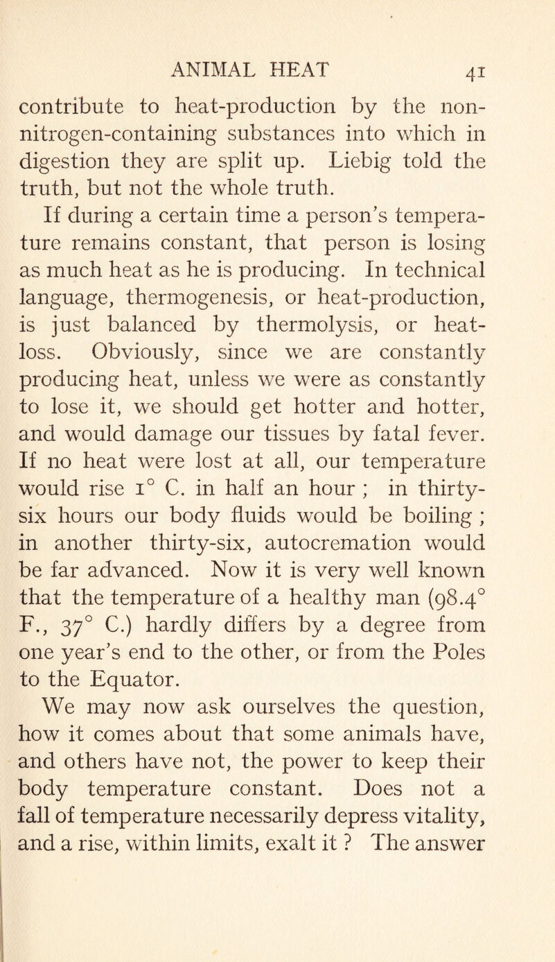 contribute to heat-production by the non¬ nitrogen-containing substances into which in digestion they are split up. Liebig told the truth, but not the whole truth. If during a certain time a person's tempera¬ ture remains constant, that person is losing as much heat as he is producing. In technical language, thermogenesis, or heat-production, is just balanced by thermolysis, or heat- loss. Obviously, since we are constantly producing heat, unless we were as constantly to lose it, we should get hotter and hotter, and would damage our tissues by fatal fever. If no heat were lost at all, our temperature would rise i° C. in half an hour ; in thirty- six hours our body fluids would be boiling ; in another thirty-six, autocremation would be far advanced. Now it is very well known that the temperature of a healthy man (98.4° F., 370 C.) hardly differs by a degree from one year's end to the other, or from the Poles to the Equator. We may now ask ourselves the question, how it comes about that some animals have, and others have not, the power to keep their body temperature constant. Does not a fall of temperature necessarily depress vitality, and a rise, within limits, exalt it ? The answer