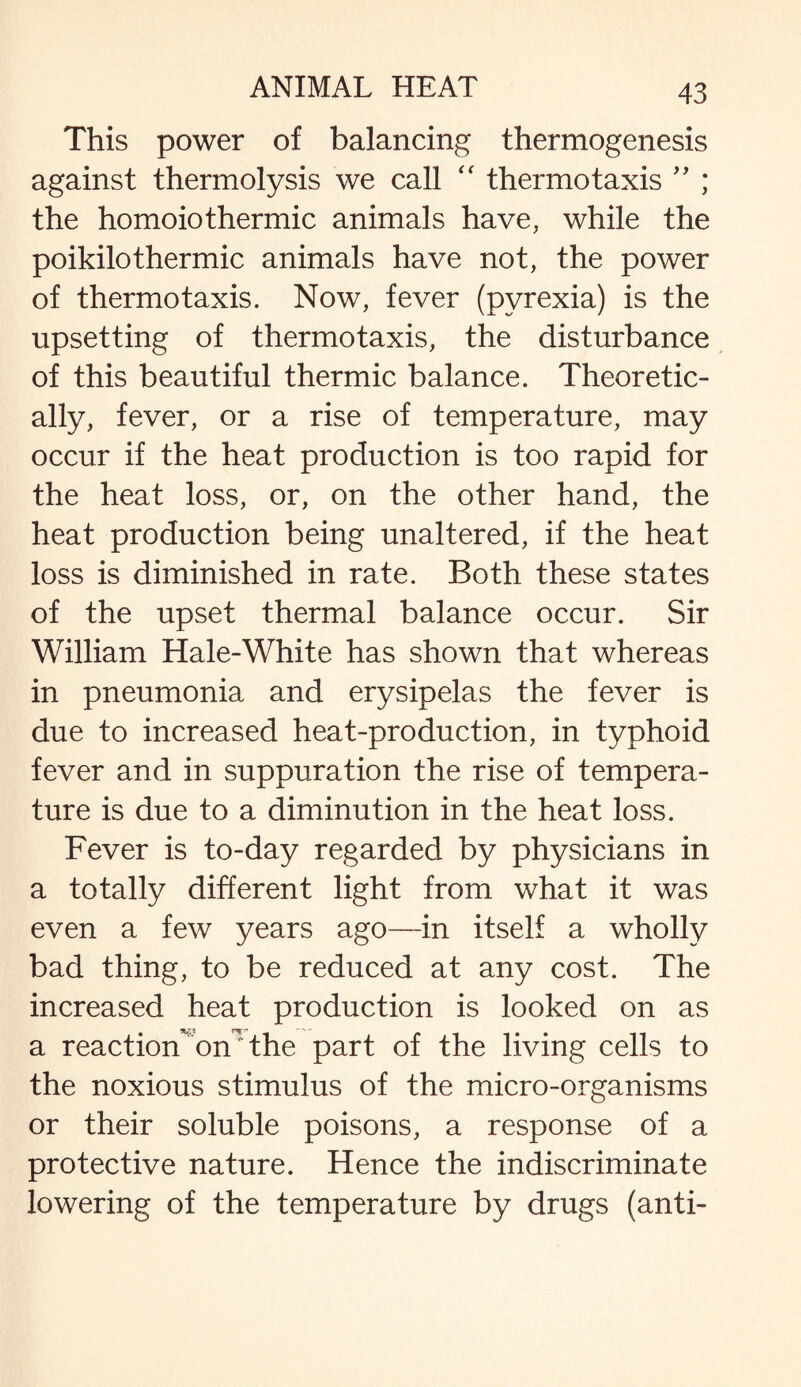 This power of balancing thermogenesis against thermolysis we call “ thermotaxis ” ; the homoiothermic animals have, while the poikilothermic animals have not, the power of thermo taxis. Now, fever (pyrexia) is the upsetting of thermotaxis, the disturbance of this beautiful thermic balance. Theoretic¬ ally, fever, or a rise of temperature, may occur if the heat production is too rapid for the heat loss, or, on the other hand, the heat production being unaltered, if the heat loss is diminished in rate. Both these states of the upset thermal balance occur. Sir William Hale-White has shown that whereas in pneumonia and erysipelas the fever is due to increased heat-production, in typhoid fever and in suppuration the rise of tempera¬ ture is due to a diminution in the heat loss. Fever is to-day regarded by physicians in a totally different light from what it was even a few years ago—in itself a wholly bad thing, to be reduced at any cost. The increased heat production is looked on as a reaction on the part of the living cells to the noxious stimulus of the micro-organisms or their soluble poisons, a response of a protective nature. Hence the indiscriminate lowering of the temperature by drugs (anti-