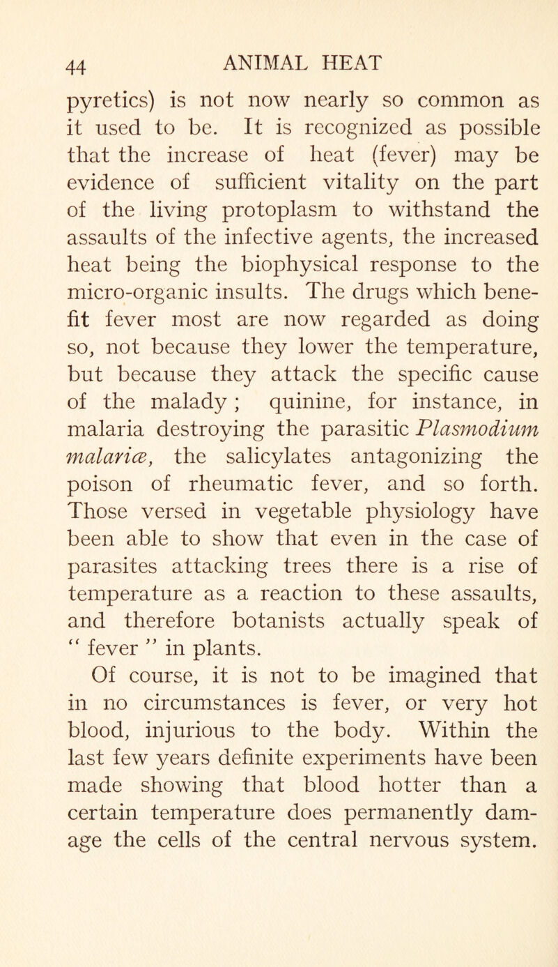 pyretics) is not now nearly so common as it used to be. It is recognized as possible that the increase of heat (fever) may be evidence of sufficient vitality on the part of the living protoplasm to withstand the assaults of the infective agents, the increased heat being the biophysical response to the micro-organic insults. The drugs which bene¬ fit fever most are now regarded as doing so, not because they lower the temperature, but because they attack the specific cause of the malady; quinine, for instance, in malaria destroying the parasitic Plasmodium malaria, the salicylates antagonizing the poison of rheumatic fever, and so forth. Those versed in vegetable physiology have been able to show that even in the case of parasites attacking trees there is a rise of temperature as a reaction to these assaults, and therefore botanists actually speak of “ fever ” in plants. Of course, it is not to be imagined that in no circumstances is fever, or very hot blood, injurious to the body. Within the last few years definite experiments have been made showing that blood hotter than a certain temperature does permanently dam¬ age the cells of the central nervous system.