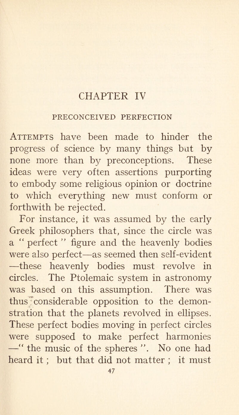 CHAPTER IV PRECONCEIVED PERFECTION Attempts have been made to hinder the progress of science by many things but by none more than by preconceptions. These ideas were very often assertions purporting to embody some religious opinion or doctrine to which everything new must conform or forthwith be rejected. For instance, it was assumed by the early Greek philosophers that, since the circle was a “ perfect ” figure and the heavenly bodies were also perfect—as seemed then self-evident —these heavenly bodies must revolve in circles. The Ptolemaic system in astronomy was based on this assumption. There was thus considerable opposition to the demon¬ stration that the planets revolved in ellipses. These perfect bodies moving in perfect circles were supposed to make perfect harmonies —“ the music of the spheres No one had heard it ; but that did not matter ; it must