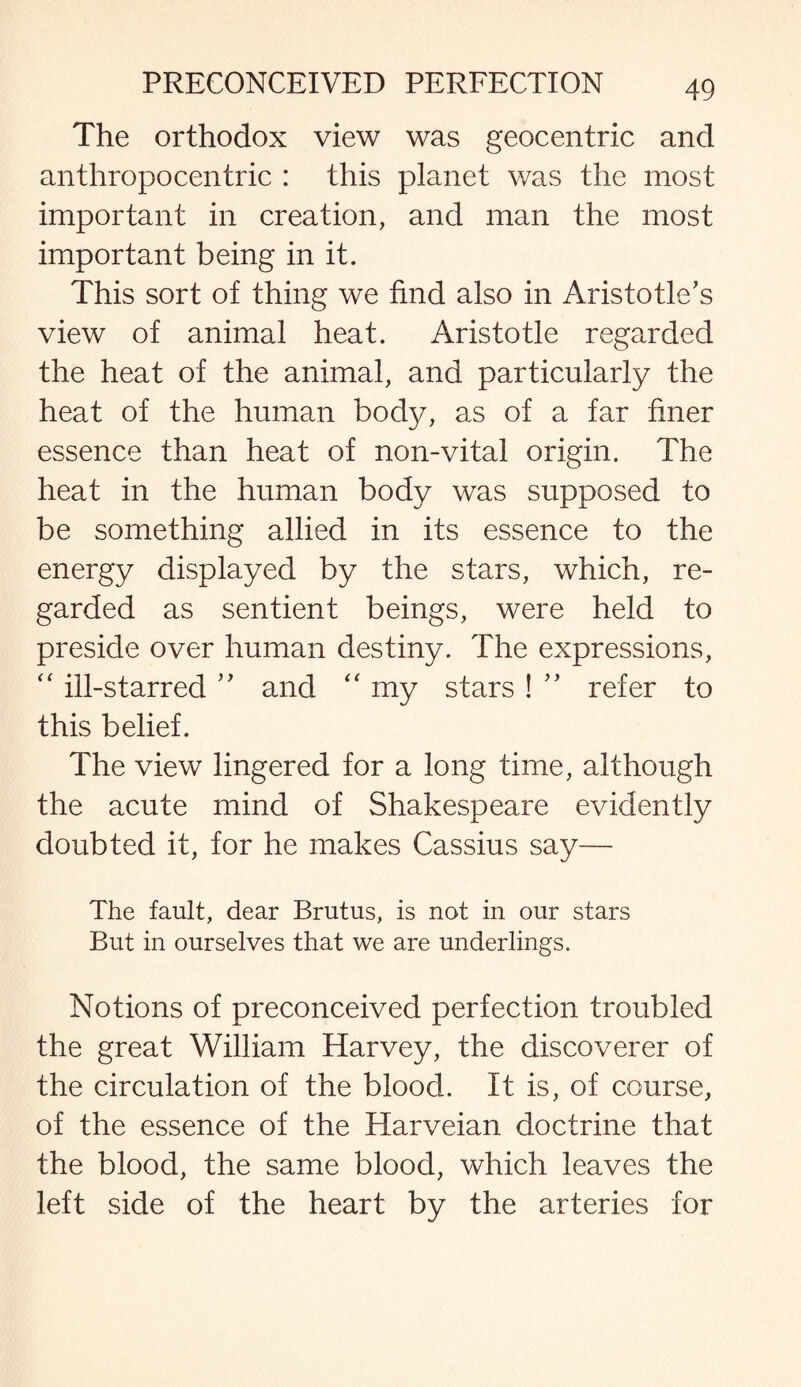 The orthodox view was geocentric and anthropocentric : this planet was the most important in creation, and man the most important being in it. This sort of thing we find also in Aristotle’s view of animal heat. Aristotle regarded the heat of the animal, and particularly the heat of the human body, as of a far finer essence than heat of non-vital origin. The heat in the human body was supposed to be something allied in its essence to the energy displayed by the stars, which, re¬ garded as sentient beings, were held to preside over human destiny. The expressions, “ ill-starred ” and “ my stars ! ” refer to this belief. The view lingered for a long time, although the acute mind of Shakespeare evidently doubted it, for he makes Cassius say— The fault, dear Brutus, is not in our stars But in ourselves that we are underlings. Notions of preconceived perfection troubled the great William Harvey, the discoverer of the circulation of the blood. It is, of course, of the essence of the Harveian doctrine that the blood, the same blood, which leaves the left side of the heart by the arteries for