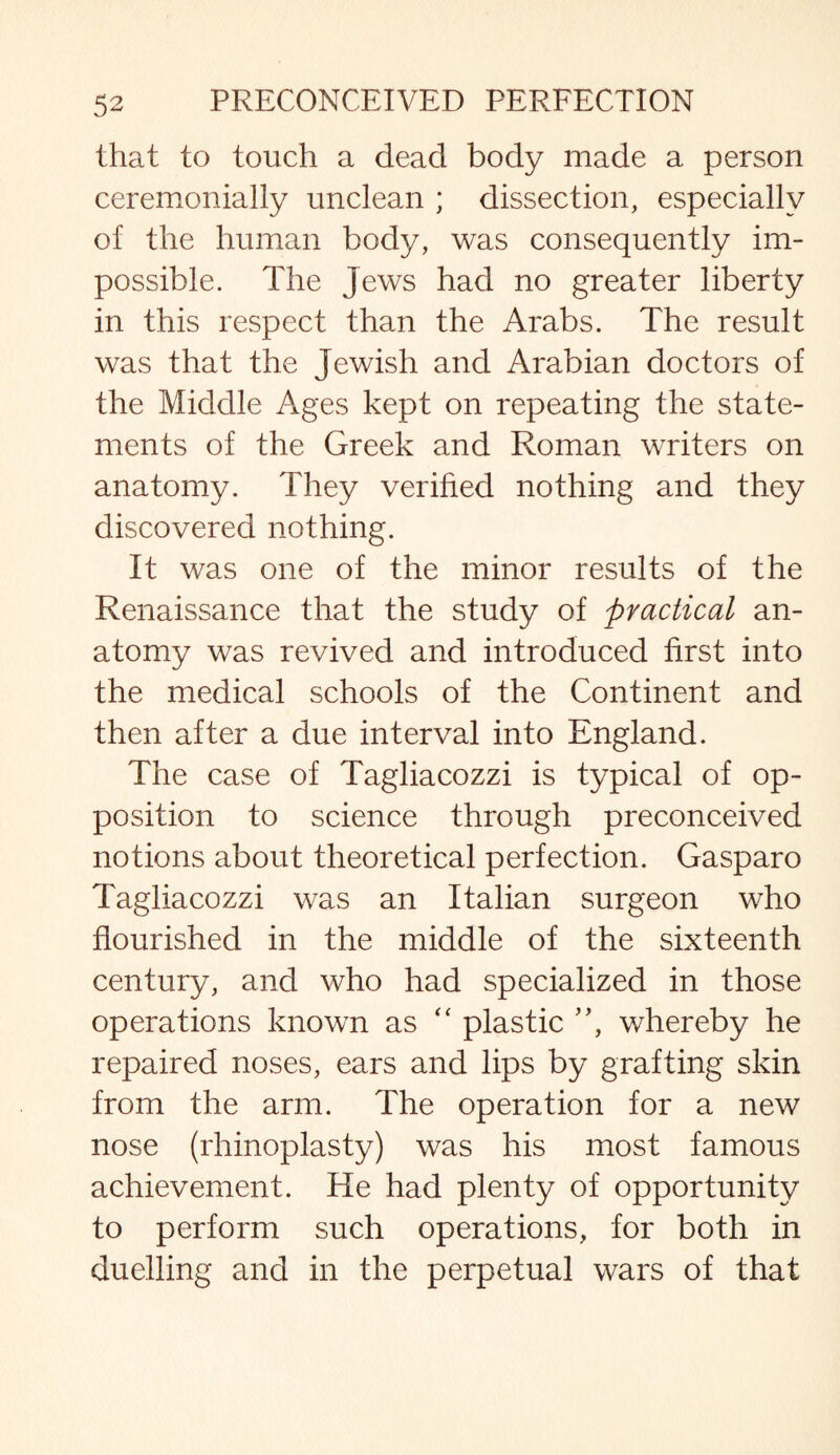 that to touch a dead body made a person ceremonially unclean ; dissection, especially of the human body, was consequently im¬ possible. The Jews had no greater liberty in this respect than the Arabs. The result was that the Jewish and Arabian doctors of the Middle Ages kept on repeating the state¬ ments of the Greek and Roman writers on anatomy. They verified nothing and they discovered nothing. It was one of the minor results of the Renaissance that the study of practical an¬ atomy was revived and introduced first into the medical schools of the Continent and then after a due interval into England. The case of Tagliacozzi is typical of op¬ position to science through preconceived notions about theoretical perfection. Gasparo Tagliacozzi was an Italian surgeon who flourished in the middle of the sixteenth century, and who had specialized in those operations known as “ plastic ”, whereby he repaired noses, ears and lips by grafting skin from the arm. The operation for a new nose (rhinoplasty) was his most famous achievement. He had plenty of opportunity to perform such operations, for both in duelling and in the perpetual wars of that