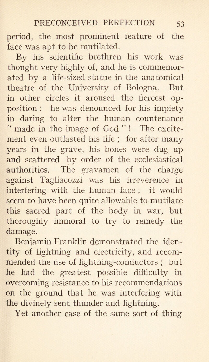 period, the most prominent feature of the face was apt to be mutilated. By his scientific brethren his work was thought very highly of, and he is commemor¬ ated by a life-sized statue in the anatomical theatre of the University of Bologna. But in other circles it aroused the fiercest op¬ position : he was denounced for his impiety in daring to alter the human countenance “ made in the image of God ” ! The excite¬ ment even outlasted his life ; for after many years in the grave, his bones were dug up and scattered by order of the ecclesiastical authorities. The gravamen of the charge against Tagliacozzi was his irreverence in interfering with the human face ; it would seem to have been quite allowable to mutilate this sacred part of the body in war, but thoroughly immoral to try to remedy the damage. Benjamin Franklin demonstrated the iden¬ tity of lightning and electricity, and recom¬ mended the use of lightning-conductors ; but he had the greatest possible difficulty in overcoming resistance to his recommendations on the ground that he was interfering with the divinely sent thunder and lightning. Yet another case of the same sort of thing