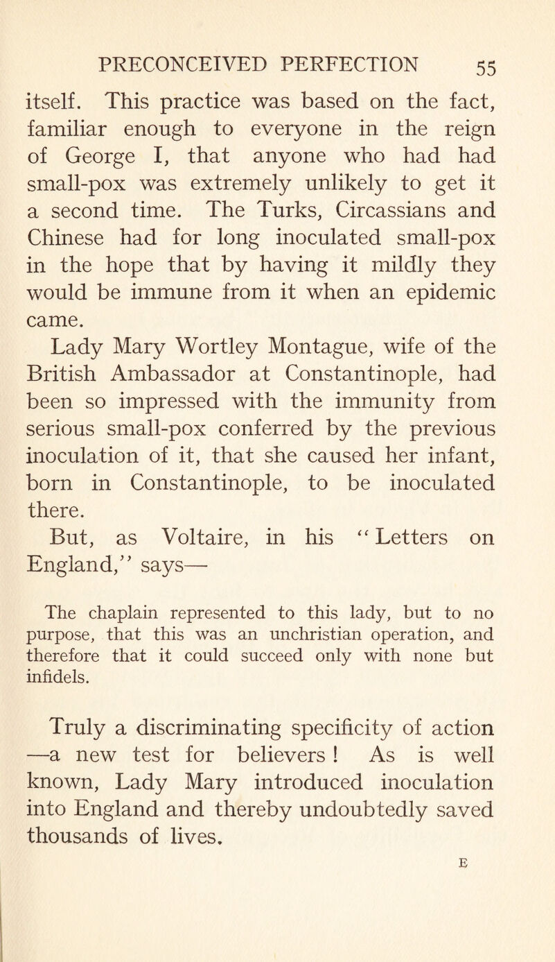 itself. This practice was based on the fact, familiar enough to everyone in the reign of George I, that anyone who had had small-pox was extremely unlikely to get it a second time. The Turks, Circassians and Chinese had for long inoculated small-pox in the hope that by having it mildly they would be immune from it when an epidemic came. Lady Mary Wortley Montague, wife of the British Ambassador at Constantinople, had been so impressed with the immunity from serious small-pox conferred by the previous inoculation of it, that she caused her infant, born in Constantinople, to be inoculated there. But, as Voltaire, in his “ Letters on England/' says— The chaplain represented to this lady, but to no purpose, that this was an unchristian operation, and therefore that it could succeed only with none but infidels. Truly a discriminating specificity of action —a new test for believers ! As is well known, Lady Mary introduced inoculation into England and thereby undoubtedly saved thousands of lives. E