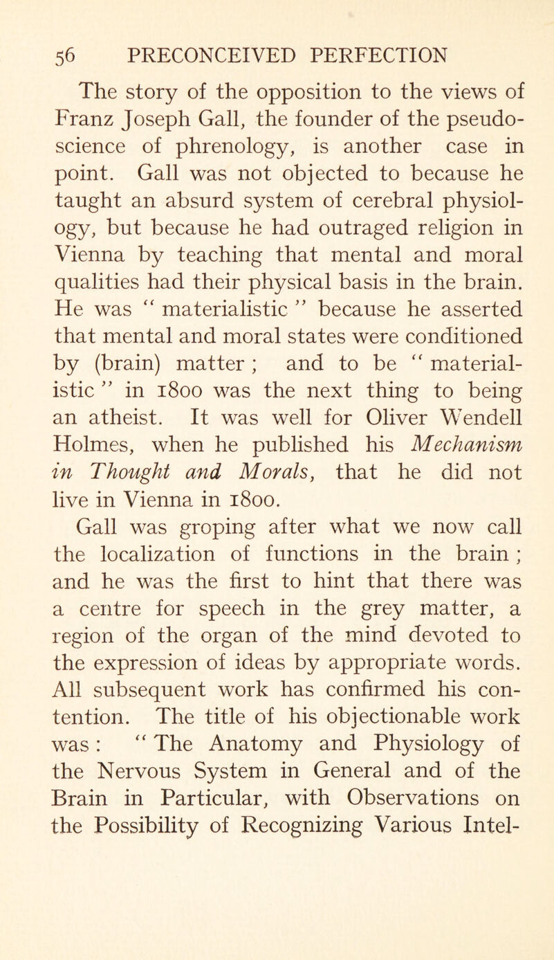 The story of the opposition to the views of Franz Joseph Gall, the founder of the pseudo¬ science of phrenology, is another case in point. Gall was not objected to because he taught an absurd system of cerebral physiol¬ ogy, but because he had outraged religion in Vienna by teaching that mental and moral qualities had their physical basis in the brain. He was “ materialistic ” because he asserted that mental and moral states were conditioned by (brain) matter ; and to be “ material¬ istic ” in 1800 was the next thing to being an atheist. It was well for Oliver Wendell Holmes, when he published his Mechanism in Thought and Morals, that he did not live in Vienna in 1800. Gall was groping after what we now call the localization of functions in the brain ; and he was the first to hint that there was a centre for speech in the grey matter, a region of the organ of the mind devoted to the expression of ideas by appropriate words. All subsequent work has confirmed his con¬ tention. The title of his objectionable work was : “ The Anatomy and Physiology of the Nervous System in General and of the Brain in Particular, with Observations on the Possibility of Recognizing Various Intel-