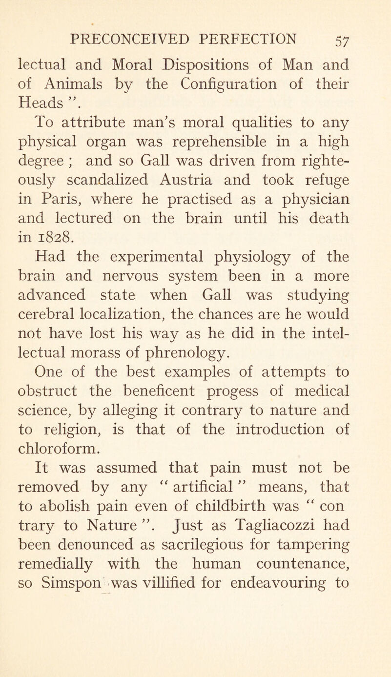 lectual and Moral Dispositions of Man and of Animals by the Configuration of their Heads To attribute man's moral qualities to any physical organ was reprehensible in a high degree ; and so Gall was driven from righte¬ ously scandalized Austria and took refuge in Paris, where he practised as a physician and lectured on the brain until his death in 1828. Had the experimental physiology of the brain and nervous system been in a more advanced state when Gall was studying cerebral localization, the chances are he would not have lost his way as he did in the intel¬ lectual morass of phrenology. One of the best examples of attempts to obstruct the beneficent progess of medical science, by alleging it contrary to nature and to religion, is that of the introduction of chloroform. It was assumed that pain must not be removed by any “ artificial ” means, that to abolish pain even of childbirth was “ con trary to Nature A Just as Tagliacozzi had been denounced as sacrilegious for tampering remedially with the human countenance, so Simspon was villified for endeavouring to