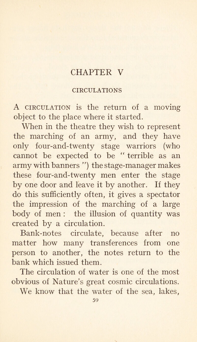 CIRCULATIONS A circulation is the return of a moving object to the place where it started. When in the theatre they wish to represent the marching of an army, and they have only four-and-twenty stage warriors (who cannot be expected to be “ terrible as an army with banners ”) the stage-manager makes these four-and-twenty men enter the stage by one door and leave it by another. If they do this sufficiently often, it gives a spectator the impression of the marching of a large body of men : the illusion of quantity was created by a circulation. Bank-notes circulate, because after no matter how many transferences from one person to another, the notes return to the bank which issued them. The circulation of water is one of the most obvious of Nature’s great cosmic circulations. We know that the water of the sea, lakes,