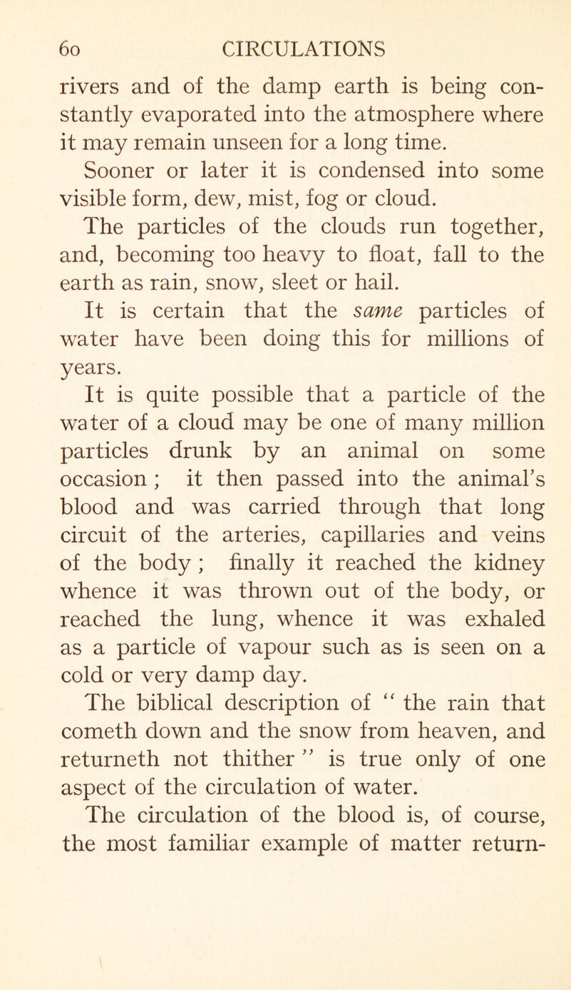 rivers and of the damp earth is being con¬ stantly evaporated into the atmosphere where it may remain unseen for a long time. Sooner or later it is condensed into some visible form, dew, mist, fog or cloud. The particles of the clouds run together, and, becoming too heavy to float, fall to the earth as rain, snow, sleet or hail. It is certain that the same particles of water have been doing this for millions of years. It is quite possible that a particle of the water of a cloud may be one of many million particles drunk by an animal on some occasion ; it then passed into the animal's blood and was carried through that long circuit of the arteries, capillaries and veins of the body ; finally it reached the kidney whence it was thrown out of the body, or reached the lung, whence it was exhaled as a particle of vapour such as is seen on a cold or very damp day. The biblical description of “ the rain that cometh down and the snow from heaven, and returneth not thither ” is true only of one aspect of the circulation of water. The circulation of the blood is, of course, the most familiar example of matter return-