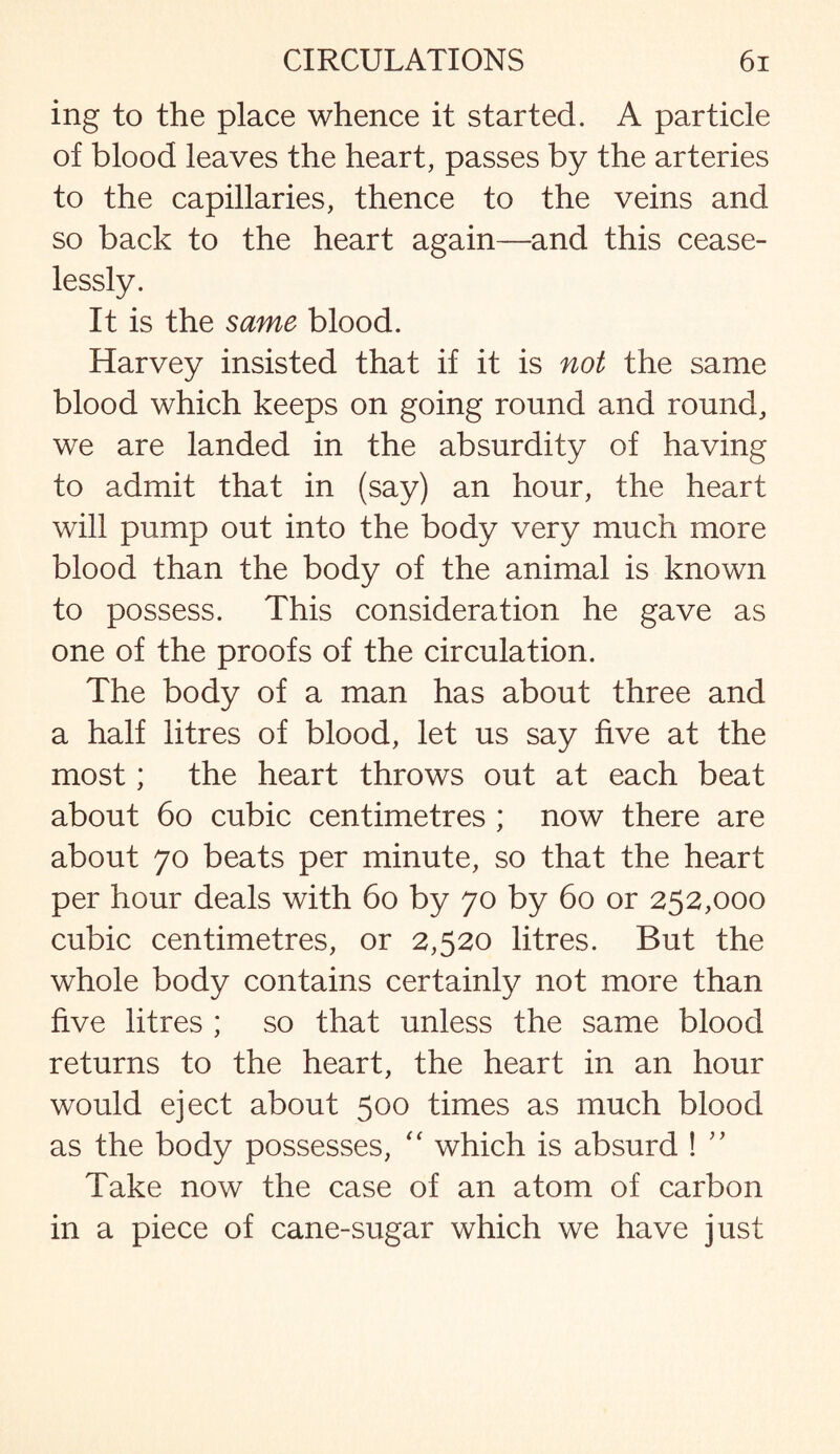 ing to the place whence it started. A particle of blood leaves the heart, passes by the arteries to the capillaries, thence to the veins and so back to the heart again—and this cease¬ lessly. It is the same blood. Harvey insisted that if it is not the same blood which keeps on going round and round, we are landed in the absurdity of having to admit that in (say) an hour, the heart will pump out into the body very much more blood than the body of the animal is known to possess. This consideration he gave as one of the proofs of the circulation. The body of a man has about three and a half litres of blood, let us say five at the most; the heart throws out at each beat about 60 cubic centimetres ; now there are about 70 beats per minute, so that the heart per hour deals with 60 by 70 by 60 or 252,000 cubic centimetres, or 2,520 litres. But the whole body contains certainly not more than five litres ; so that unless the same blood returns to the heart, the heart in an hour would eject about 500 times as much blood as the body possesses, “ which is absurd ! ” Take now the case of an atom of carbon in a piece of cane-sugar which we have just