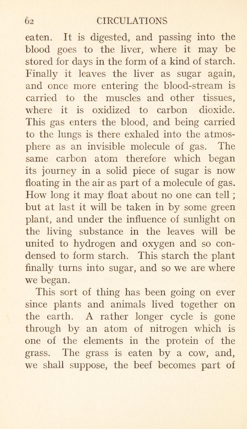eaten. It is digested, and passing into the blood goes to the liver, where it may be stored for days in the form of a kind of starch. Finally it leaves the liver as sugar again, and once more entering the blood-stream is carried to the muscles and other tissues, where it is oxidized to carbon dioxide. This gas enters the blood, and being carried to the lungs is there exhaled into the atmos¬ phere as an invisible molecule of gas. The same carbon atom therefore which began its journey in a solid piece of sugar is now floating in the air as part of a molecule of gas. How long it may float about no one can tell; but at last it will be taken in by some green plant, and under the influence of sunlight on the living substance in the leaves will be united to hydrogen and oxygen and so con¬ densed to form starch. This starch the plant finally turns into sugar, and so we are where we began. This sort of thing has been going on ever since plants and animals lived together on the earth. A rather longer cycle is gone through by an atom of nitrogen which is one of the elements in the protein of the grass. The grass is eaten by a cow, and, we shall suppose, the beef becomes part of