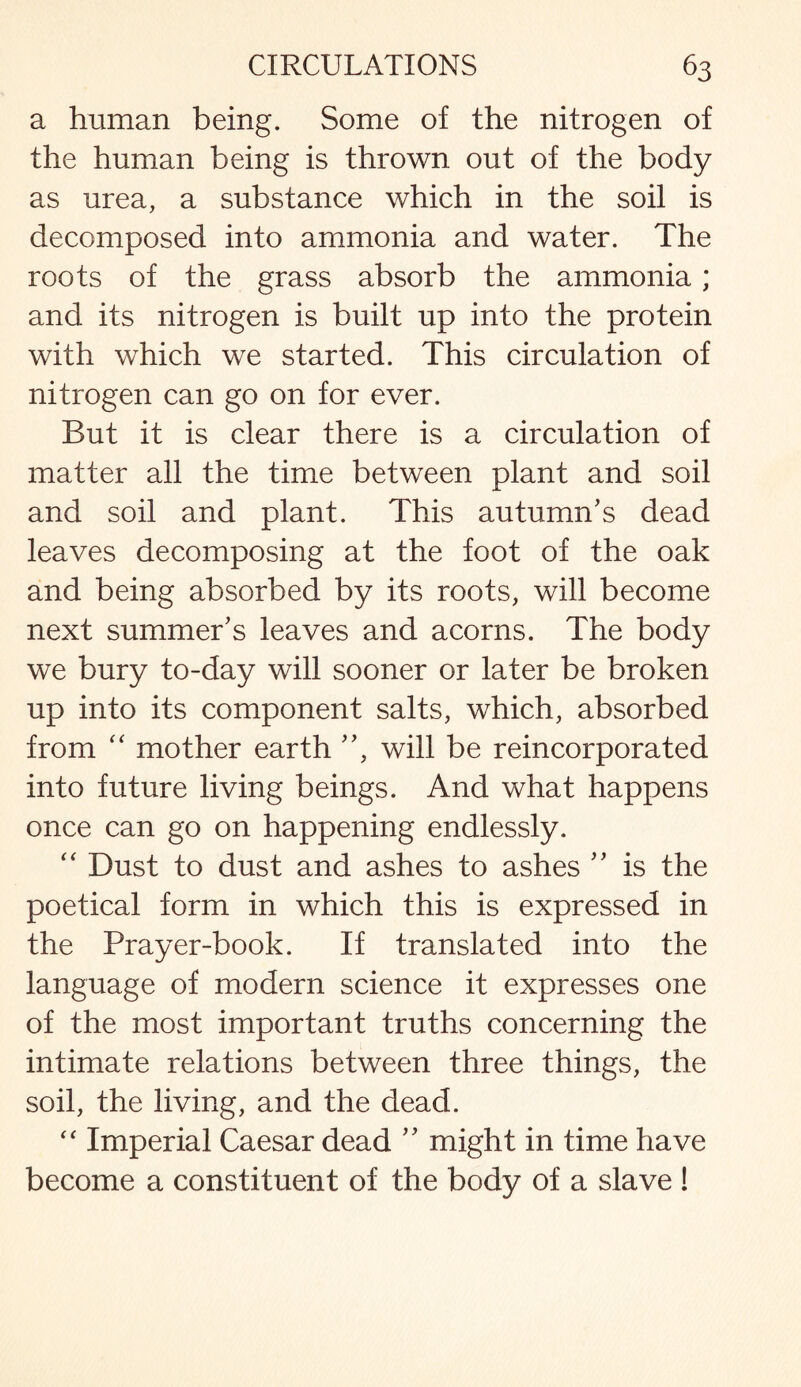 a human being. Some of the nitrogen of the human being is thrown out of the body as urea, a substance which in the soil is decomposed into ammonia and water. The roots of the grass absorb the ammonia; and its nitrogen is built up into the protein with which we started. This circulation of nitrogen can go on for ever. But it is clear there is a circulation of matter all the time between plant and soil and soil and plant. This autumn’s dead leaves decomposing at the foot of the oak and being absorbed by its roots, will become next summer’s leaves and acorns. The body we bury to-day will sooner or later be broken up into its component salts, which, absorbed from “ mother earth ”, will be reincorporated into future living beings. And what happens once can go on happening endlessly. “ Dust to dust and ashes to ashes ” is the poetical form in which this is expressed in the Prayer-book. If translated into the language of modern science it expresses one of the most important truths concerning the intimate relations between three things, the soil, the living, and the dead. “ Imperial Caesar dead ” might in time have become a constituent of the body of a slave !
