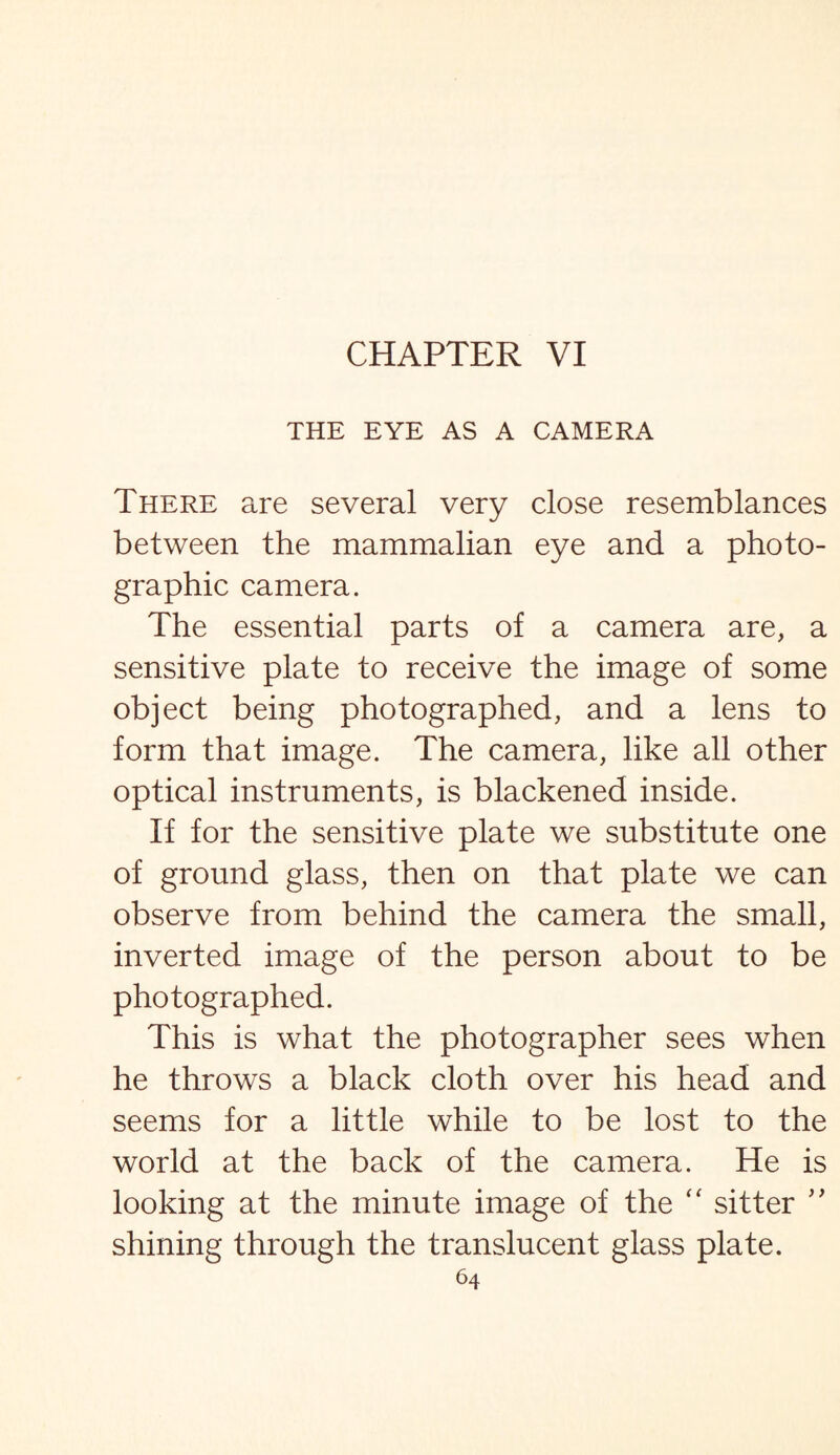 THE EYE AS A CAMERA There are several very close resemblances between the mammalian eye and a photo¬ graphic camera. The essential parts of a camera are, a sensitive plate to receive the image of some object being photographed, and a lens to form that image. The camera, like all other optical instruments, is blackened inside. If for the sensitive plate we substitute one of ground glass, then on that plate we can observe from behind the camera the small, inverted image of the person about to be photographed. This is what the photographer sees when he throws a black cloth over his head and seems for a little while to be lost to the world at the back of the camera. He is looking at the minute image of the “ sitter ” shining through the translucent glass plate.