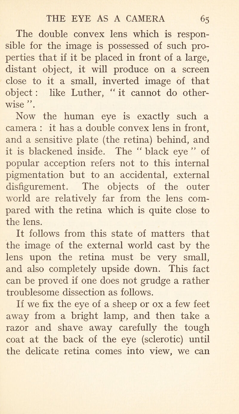 The double convex lens which is respon¬ sible for the image is possessed of such pro¬ perties that if it be placed in front of a large, distant object, it will produce on a screen close to it a small, inverted image of that object: like Luther, “ it cannot do other¬ wise Now the human eye is exactly such a camera : it has a double convex lens in front, and a sensitive plate (the retina) behind, and it is blackened inside. The “ black eye ” of popular acception refers not to this internal pigmentation but to an accidental, external disfigurement. The objects of the outer world are relatively far from the lens com¬ pared with the retina which is quite close to the lens. It follows from this state of matters that the image of the external world cast by the lens upon the retina must be very small, and also completely upside down. This fact can be proved if one does not grudge a rather troublesome dissection as follows. If we fix the eye of a sheep or ox a few feet away from a bright lamp, and then take a razor and shave away carefully the tough coat at the back of the eye (sclerotic) until the delicate retina comes into view, we can