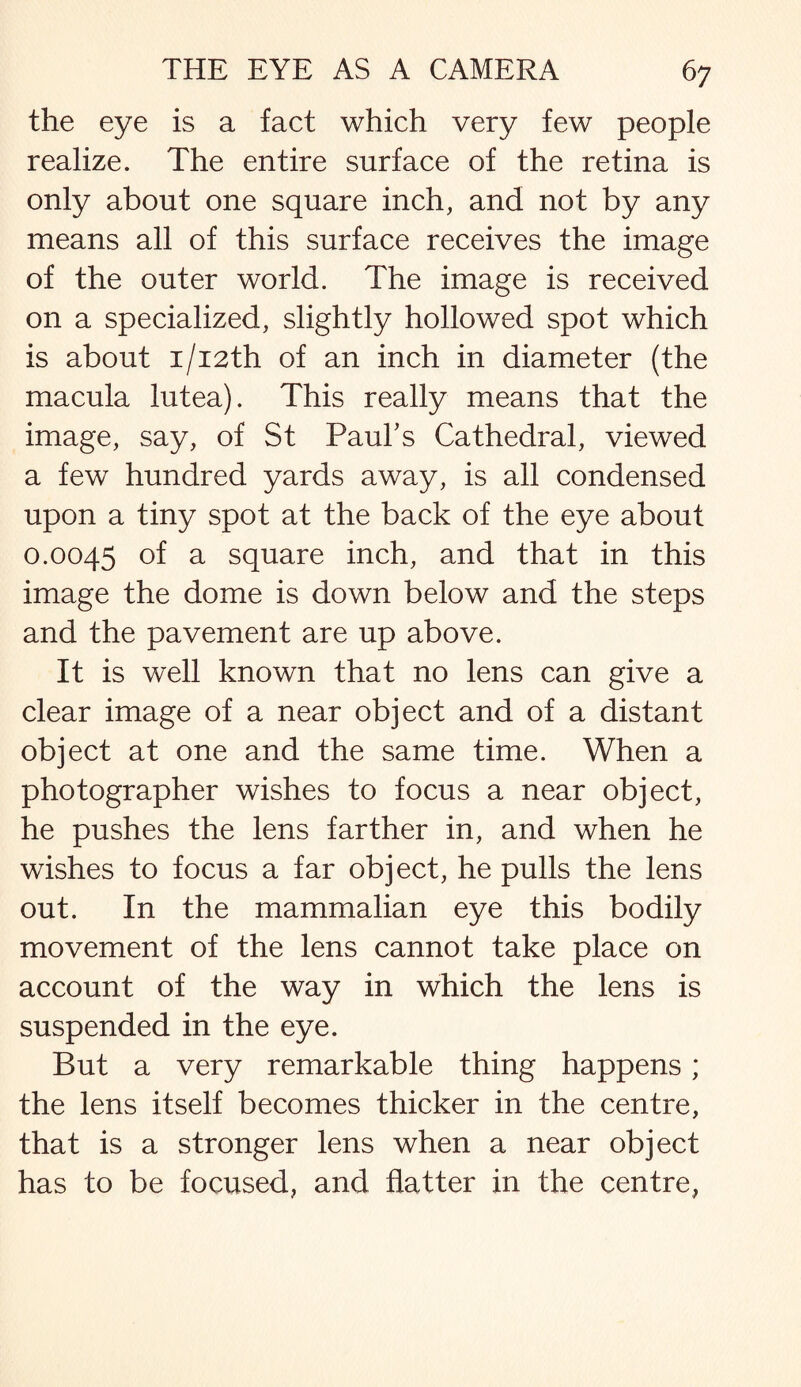 the eye is a fact which very few people realize. The entire surface of the retina is only about one square inch, and not by any means all of this surface receives the image of the outer world. The image is received on a specialized, slightly hollowed spot which is about i/i2th of an inch in diameter (the macula lutea). This really means that the image, say, of St Paul's Cathedral, viewed a few hundred yards away, is all condensed upon a tiny spot at the back of the eye about 0.0045 of a square inch, and that in this image the dome is down below and the steps and the pavement are up above. It is well known that no lens can give a clear image of a near object and of a distant object at one and the same time. When a photographer wishes to focus a near object, he pushes the lens farther in, and when he wishes to focus a far object, he pulls the lens out. In the mammalian eye this bodily movement of the lens cannot take place on account of the way in which the lens is suspended in the eye. But a very remarkable thing happens; the lens itself becomes thicker in the centre, that is a stronger lens when a near object has to be focused, and flatter in the centre,