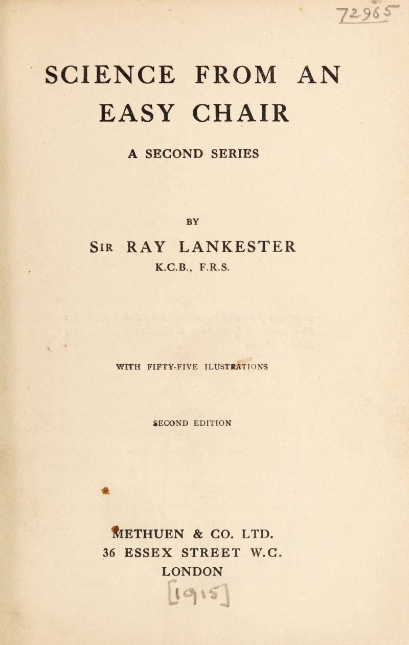 EASY CHAIR A SECOND SERIES Sir ray LANKESTER K.C.B., F.R.S. WITH FIFTY-FIVE ILUSTRATIONS SECOND EDITION HlETHUEN & GO. LTD. 36 ESSEX STREET W.G. LONDON