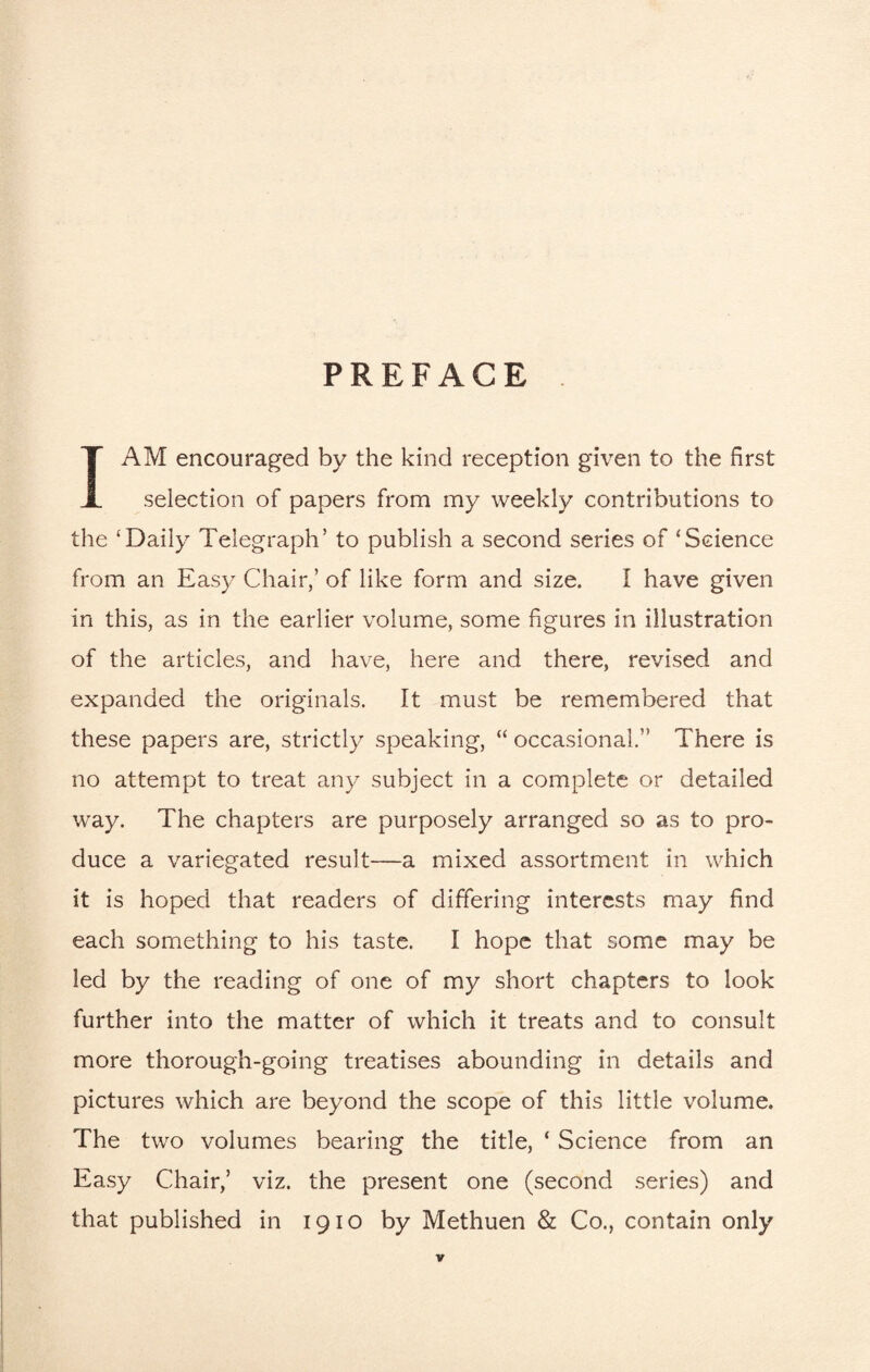 PREFACE I AM encouraged by the kind reception given to the first selection of papers from my weekly contributions to the ‘Daily Telegraph’ to publish a second series of ‘Science from an Easy Chair,’ of like form and size. I have given in this, as in the earlier volume, some figures in illustration of the articles, and have, here and there, revised and expanded the originals. It must be remembered that these papers are, strictly speaking, “ occasional.” There is no attempt to treat any subject in a complete or detailed way. The chapters are purposely arranged so as to pro¬ duce a variegated result—a mixed assortment in which it is hoped that readers of differing interests may find each something to his taste. I hope that some may be led by the reading of one of my short chapters to look further into the matter of which it treats and to consult more thorough-going treatises abounding in details and pictures which are beyond the scope of this little volume. The two volumes bearing the title, ‘ Science from an Easy Chair,’ viz. the present one (second series) and that published in 1910 by Methuen & Co., contain only