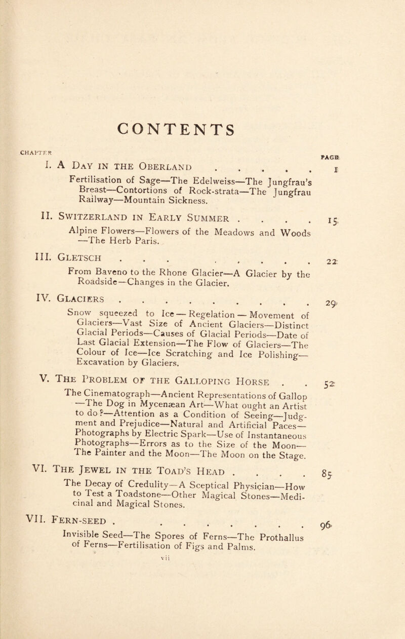 CONTENTS CHAPTER I. A Day in the Oberland. Fertilisation of Sage—The Edelweiss—The Jungfrau’s Breast—Contortions of Rock-strata—The Jungfrau Railway—Mountain Sickness. II. Switzerland in Early Sujsimer . . . . Alpine Flowers—Flowers of the Meadows and Woods —The Herb Paris. III. Gletsch ‘ • From Baveno to the Rhone Glacier—A Glacier by the Roadside—Changes in the Glacier. IV. Glaciers •••... Snow squeezed to Ice—Regelation — Movement of Glaciers—Vast Size of Ancient Glaciers—Distinct Glacial Periods—Causes of Glacial Periods—Date of Last Glacial Extension—The Flow of Glaciers—The Colour of Ice—Ice Scratching and Ice Polishing— Excavation by Glaciers. V. The Problem of the Galloping Horse The Cinematograph—Ancient Representations of Gallop —The Dog in Mycenaean Art—What ought an Artist to do?—Attention as a Condition of Seeing—Judg¬ ment and Prejudice—Natural and Artificial Paces— Photographs by Electric Spark—Use of Instantaneous Photographs—Errors as to the Size of the Moon— The Painter and the Moon—The Moon on the Stage. VI. The Jewel in the Toad’s Hp:ad .... The Decay of Credulity—A Sceptical Physiqian—How to Test a Toadstone—Other Magical Stones—Medi¬ cinal and Magical Stones. VH. Fern-seed . Invisible Seed—The Spores of Ferns—The Prothallus of Ferns—Fertilisation of Figs and Palms. PACK I 15. 22: 29. 52 85. 96*