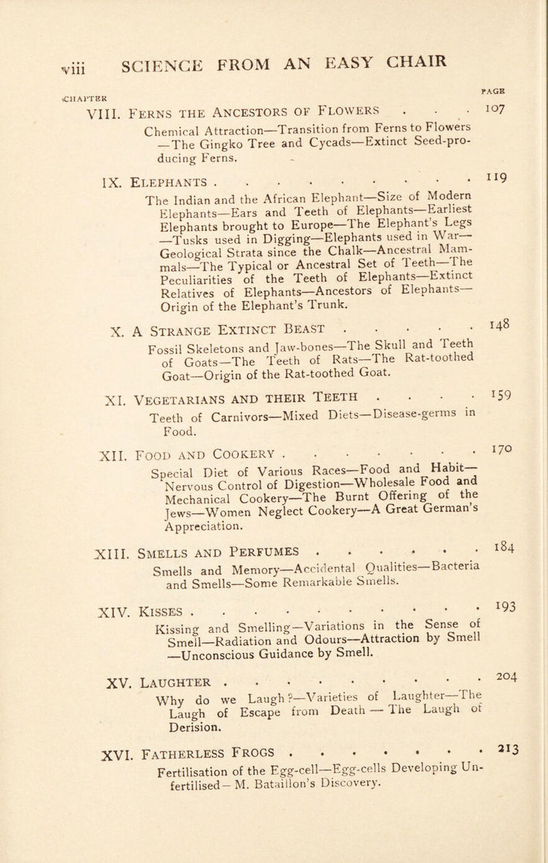 Yin (CHAl’TEK PAGE II9 148 VIII. Ferns the Ancestors of Flowers . . .107 Chemical Attraction—Transition from Ferns to Flowers _The Gingko Tree and Cycads—Extinct Seed-pro¬ ducing Ferns. IX. Elephants. The Indian and the African Elephant—Size of Modern Elephants—Ears and Teeth of Elephants—Earliest Elephants brought to Europe—The Elephant’s Legs —Tusks used in Digging—Elephants used in War- Geological Strata since the Chalk—Ancestral Mam- mals—The Typical or Ancestral Set of Teeth—The Peculiarities of the Teeth of Elephants Extinct Relatives of Elephants—Ancestors of Elephants— Origin of the Elephant’s drunk. X. A Strange Extinct Beast . . . • • Fossil Skeletons and Jaw-bones—The Skull and Teeth of Goats—The Teeth of Rats—The Rat-toothed Qoat—Origin of the Rat-toothed Goat. XI. Vegetarians and their Teeth . . • • Teeth of Carnivors—Mixed Diets—Disease-germs in Food. XII. Food and Cookery.. Special Diet of Various Races—Food and Habit- Nervous Control of Digestion—Wholesale Food and Mechanical Cookery—The Burnt Offering of the Jews—Women Neglect Cookery—A Great German s Appreciation. XIII. Smells and Perfumes. Smells and Memory—Accidental Qualities—Bacteria and Smells—Some Remarkable Smells. 159 170 184 XIV. Kisses. Kissing and Smelling—Variations in the Sense of gjYjell—Radiation and Odours—Attraction by Smell •—Unconscious Guidance by Smell. XV. Laughter. Why do we Laugh ?—Varieties of Laughter—The Laugh of Escape from Death — 1 he Laugh ot Derision. XVI. Fatherless Frogs ^^3 Fertilisation of the Egg-cell—Egg-cells Developing Un¬ fertilised-M. Bataillon’s Discovery.