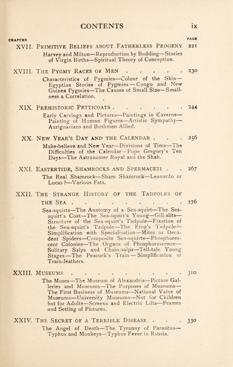 CHAPTER rAV*«, XVII. Primitive Beliefs about Fatherless Progeny 221 Harvey and Milton—Reproduction by Budding—Stories of Virgin Births—Spiritual Theory of Conception. XVIII. The Pygmy Races of Men.230 Characteristics of Pygmies—Colour of the Skin— Egyptian Stories of Pygmies — Congo and New Guinea Pygmies—The Causes of Small Size—Small¬ ness a Correlation. XIX. Prehistoric Petticoats.244 Early Carvings and Pictures—Paintings in Caverns— Painting of Human Figures—Artistic Sympathy— Aurignacians and Bushmen Allied. XX. New Year’s Day and the Calendar . . .256 Make-believe and New Year—Divisions of Time—The Difficulties of the Calendar—Pope Gregory’s Ten Days—The Astronomer Royal and the Shah. XXL Eastertide, Shamrocks and Spermaceti . . 267 The Real Shamrock—Sham Shamrock—Leonardo or Lucas ?—Various Fats. XXI1. The Strange History of the Tadpoles of THE Sea.276 Sea-squirts—The Anatomy of a Sea-squirt—The Sea- squirt’s Coat—The Sea-squirt’s Young—Gill-slits— Structure of the Sea-squirt’s Tadpole—Fixation of the Sea-squirt’s Tadpole—The Frog’s Tadpole— Simplification with Specialisation—Mites as Deca¬ dent Spiders—Composite Sea-squirts—Phosphores¬ cent Colonies—The Organs of Phosphorescence— Solitary Salps and Chain-salps—Tell-tale Young Stages—The Peacock’s Train — Simplification of Train-feathers. XXIII. Museums.310 The Muses—The Museum of Alexandria—Picture Gal¬ leries and Museums—The Purposes of Museums— The First Business of Museums—National Value of Museums—University Museums—Not for Children but for Adults—Screens and Electric Lifts—Frames and Setting of Pictures. XXIV. The Secret of a Terrible Disease . . . 330 The Angel of Death—The Tyranny of Parasites— Typhus and Monkeys—Typhus Fever in Russia.