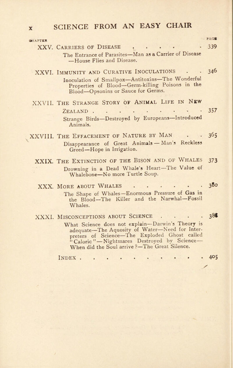 atlAPTER XXV. Carriers of Disease !„ • • • The Entrance of Parasites—Man as a Carrier of Disease —House Flies and Disease. PAGB 339 XXVI. Immunity and Curative Inoculations . . 346 Inoculation of Smallpox—Antitoxins—The Wonderful Properties of Blood—Germ-killing Poisons in the Blood—Opsonins or Sauce for Germs. XXVII. The Strange Story of Animal Life in New Zealand.. . 357 Strange Birds—Destroyed by Europeans—Introduced Animals. XXVIII. The Effacement of Nature by Man . . 365 Disappearance of Great Animals — Man s Reckless Greed—Hope in Irrigation. XXIX. The Extinction of the Bison and of Whales 373 Drowning in a Dead Whale's Heart The Value of Whalebone—No more Turtle Soup. XXX. More about Whales.3*<> The Shape of Whales—Enormous Pressure of Gas in the Blood—The Killer and the Narwhal—Fossil Whales. XXXI. Misconceptions about Science . . . .3^ What Science does not explain—Darwin’s Theory is adequate—The Aquosity of Water—Need for Inter¬ preters of Science—The Exploded Ghost called “Caloric” — Nightmares Destroyed by Science — When did the Soul arrive ?—The Great Silence. Index . . 405