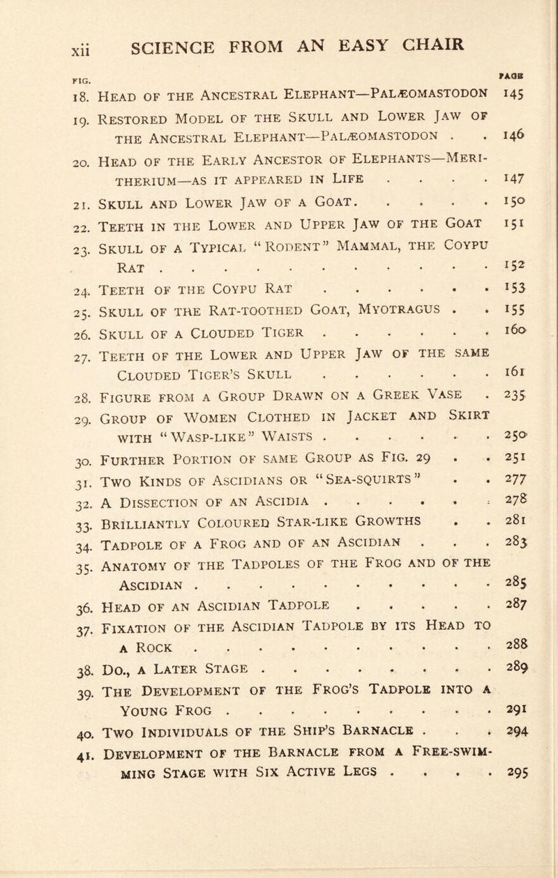 XU FAOB FIG. i8. Head of the Ancestral Elephant—PaL/EOmastodon 145 19. Restored Model of the Skull and Lower Jaw of the Ancestral Elephant—Pal.eomastodon . . 146 20. Head of the Early Ancestor of Elephants—Meri- THERIUM—AS IT APPEARED IN LIFE . . • .147 21. Skull and Lower Jaw of a Goat.150 22. Teeth in the Lower and Upper Jaw of the Goat 151 23. Skull of a Typical “Rodent” Mammal, the Coypu Rat.^52 24. Teeth of the Coypu Rat.i53 25. Skull of the Rat-toothed Goat, Myotragus . . i55 26. Skull of a Clouded Tiger. 27. Teeth of the Lower and Upper Jaw of the same Clouded Tiger’s Skull. 28. Figure from a Group Drawn on a Greek Vase 29. Group of Women Clothed in Jacket and Skirt with “Wasp-like” Waists. 30. Further Portion of same Group as Fig. 29 . 31. Two Kinds of Ascidians or “Sea-squirts” 32. A Dissection of an Ascidia ...... 33. Brilliantly Coloured Star-like Growths 34. Tadpole of a Frog and of an Ascidian 35. Anatomy of the Tadpoles of the Frog and of the Ascidian. 36. Head of an Ascidian Tadpole. 37. Fixation of the Ascidian Tadpole by its Head to A Rock 38. Do., a Later Stage. 39. The Development of the Frog’s Tadpole into a Young Frog . 40. Two Individuals of the Ship’s Barnacle . 41. Development of the Barnacle from a Free-swim¬ ming Stage with Six Active Legs . . . . 161 235 250 251 277 278 281 283 285 287 288 289 291 294 295