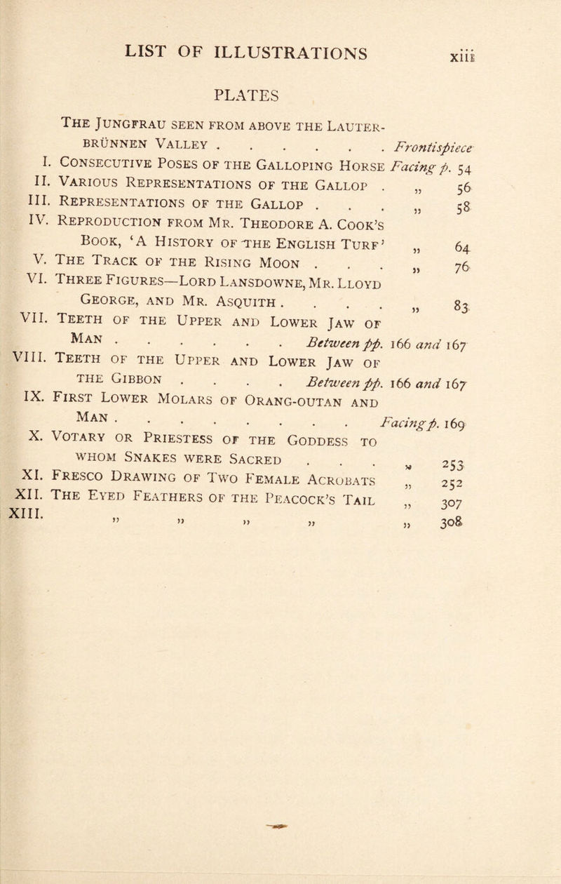 Xlll I. II. III. IV. V. VI. VII. VIII. IX. X. XI. XII. XIII. PLATES The Jungfrau seen from above the Lauter- BRUNNEN Valley ...... Frontispiece Consecutive Poses of the Galloping Horse Facing p. 54 53 33 33 33 33 56 58 64 76 83 Various Representations of the Gallop Representations of the Gallop . Reproduction from Mr. Theodore A. Cook’s Book, ‘A History of-the English Turf’ The Track of the Rising Moon . Three Figures—Lord Lansdowne, Mr. Lloyd George, and Mr. Asquith .... Teeth of the Upper and Lower Jaw of '•.... Between pp. 166 and 167 Teeth of the Upper and Lower Jaw of THE Gibbon .... Between pp, 166 aftd 167 First Lower Molars of Orang-outan and .Facing p. 169 Votary or Prie.stess of the Goddess to whom Snakes were Sacred Fresco Drawing of Two Female Acrobats The Eyed Feathers of the Peacock’s Tail 3) 33 33 33 33 33 33 253 252 307 308