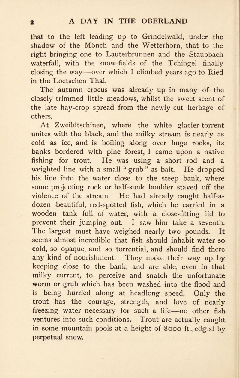 that to the left leading up to Grindelwald, under the shadow of the Monch and the Wetterhorn, that to the right bringing one to Lauterbriinnen and the Staubbach waterfall, with the snow-fields of the Tchingel finally closing the way—over which I climbed years ago to Ried in the Loetschen Thai. The autumn crocus was already up in many of the closely trimmed little meadows, whilst the sweet scent of the late hay-crop spread from the newly cut herbage of others. At Zweiliitschinen, where the white glacier-torrent unites with the black, and the milky stream is nearly as cold as ice, and is boiling along over huge rocks, its banks bordered with pine forest, I came upon a native fishing for trout. He was using a short rod and a weighted line with a small “ grub ” as bait. He dropped his line into the water close to the steep bank, where some projecting rock or half-sunk boulder staved off the violence of the stream. He had already caught half-a- dozen .beautiful, red-spotted fish, which he carried in a wooden tank full of water, with a close-fitting lid to prevent their jumping out. I saw him take a seventh. The largest must have weighed nearly two pounds. It seems almost incredible that fish should inhabit water so cold, so opaque, and so torrential, and should find there any kind of nourishment. They make their way up by keeping close to the bank, and are able, even in that milky current, to perceive and snatch the unfortunate worm or grub which has been washed into the flood and is being hurried along at headlong speed. Only the trout has the courage, strength, and love of nearly freezing water necessary for such a life—no other fish ventures into such conditions. Trout are actually caught in some mountain pools at a height of 8000 ft., edg^d by perpetual snow.