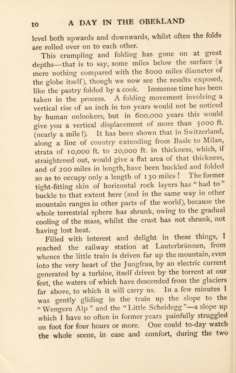level both upwards and downwards, whilst often the folds are rolled over on to each other. This crumpling and folding has gone on at great depths—that is to say, some miles below the surface (a mere nothing compared with the 8000 miles diameter of the globe itself), though we now see the results exposed, like the pastry folded by a cook. Immense time has been taken in the process. A folding movement involving a vertical rise of an inch in ten years would not be noticed by human onlookers, but in 600,000 years this would give you a vertical displacement of more than 5000 ft. (nearly a mile !). It has been shown that in Switzerland, along a line of country extending from Basle to Milan, strata of 10,000 ft. to 20,000 ft. in thickness, which, if straightened out, would give a flat area of that thickness, and of 200 miles in length, have been buckled and folded so as to occupy only a length of 130 miles ! 1 he former tight-fitting skin of horizontal rock layers has “ had to buckle to that extent here (and in the same way in other mountain ranges in other parts of the world), because the whole terrestrial sphere has shrunk, owing to the gradual cooling of the mass, whilst the crust has not shrunk, not having lost heat. Filled with interest and delight in these things, I reached the railway station at Lauterbriinnen, from whence the little train is driven far up the mountain, even into the very heart of the Jungfrau, by an electric current generated by a turbine, itself driven by the torrent at our feet, the waters of which have descended from the glaciers far above, to which it will carry us. In a few minutes I was gently gliding in the train up the slope to the “ Wengern Alp ” and the ‘‘ Little Scheidegg a slope up which I have so often in former years painfully struggled on foot for four hours or more. One could to-day watch the whole scene, in ease and comfort, during the two