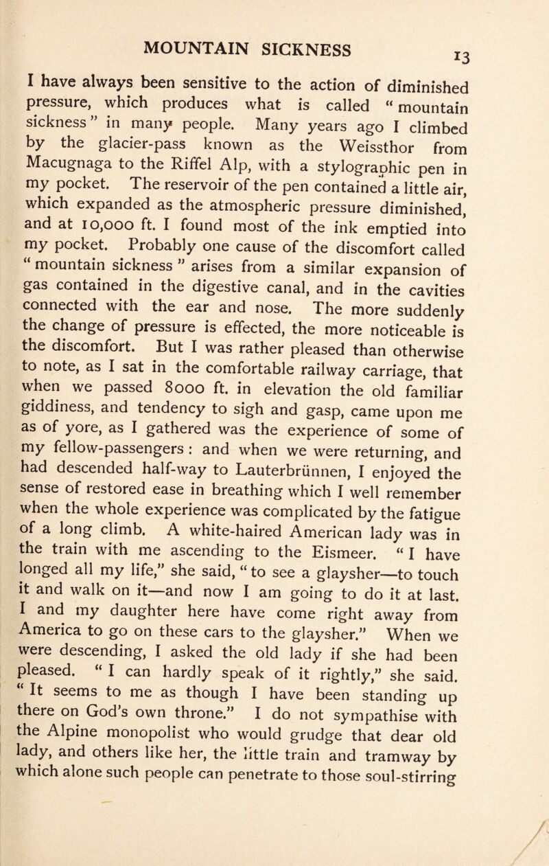I have always been sensitive to the action of diminished pressure, which produces what is called “ mountain sickness” in many people. Many years ago I climbed by the glacier-pass known as the Weissthor from Macugnaga to the Riffel Alp, with a stylographic pen in my pocket. The reservoir of the pen contained a little air, which expanded as the atmospheric pressure diminished, and at 10,000 ft. I found most of the ink emptied into my pocket. Probably one cause of the discomfort called “ mountain sickness ” arises from a similar expansion of gas contained in the digestive canal, and in the cavities connected with the ear and nose. The more suddenly the change of pressure is effected, the more noticeable is the discomfort. But I was rather pleased than otherwise to note, as I sat in the comfortable railway carriage, that when we passed 8000 ft. in elevation the old familiar giddiness, and tendency to sigh and g^asp, came upon me as of yore, as I gathered was the experience of some of my fellow-passengers : and when we were returning, and had descended half-way to Lauterbriinnen, I enjoyed the sense of restored ease in breathing which I well remember when the whole experience was complicated by the fatigue of a long climb, A white-haired American lady was in the train with me ascending to the Eismeer. “ I have longed all my life, she said, “ to see a glaysher—to touch it and walk on it—and now I am going to do it at last. I and my daughter here have come right away from America to go on these cars to the glaysher.” When we were descending, I asked the old lady if she had been pleased. “ I can hardly speak of it rightly,” she said. It seems to me as though I have been standing up there on God’s own throne.” I do not sympathise with the Alpine monopolist who would grudge that dear old lady, and others like her, the little train and tramway by which alone such people can penetrate to those soul-stirring