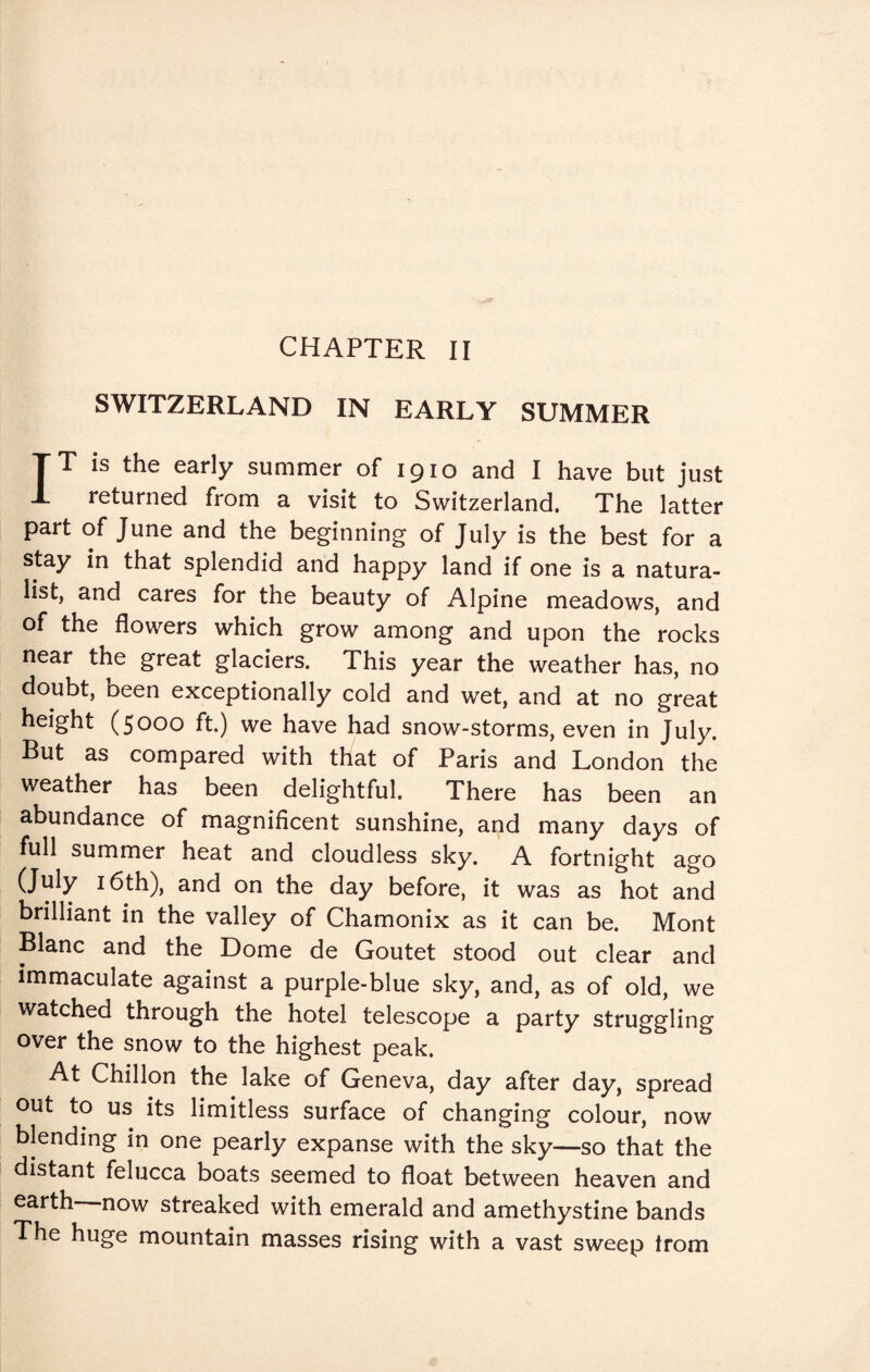 SWITZERLAND IN EARLY SUMMER IT is the early summer of 1910 and I have but just returned from a visit to Switzerland. The latter part of June and the beginning of July is the best for a stay in that splendid and happy land if one is a natura¬ list, and cares for the beauty of Alpine meadows, and of the flowers which grow among and upon the rocks near the great glaciers. This year the weather has, no doubt, been exceptionally cold and wet, and at no great height (5000 ft.) we have had snow-storms, even in July. But as compared with that of Paris and London the weather has been delightful. There has been an abundance of magnificent sunshine, and many days of full summer heat and cloudless sky. A fortnight ago (July 16th), and on the day before, it was as hot and brilliant in the valley of Chamonix as it can be. Mont Blanc and the Dome de Goutet stood out clear and immaculate against a purple-blue sky, and, as of old, we watched through the hotel telescope a party struggling over the snow to the highest peak. At Chillon the lake of Geneva, day after day, spread out to us its limitless surface of changing colour, now blending in one pearly expanse with the sky—so that the distant felucca boats seemed to float between heaven and earth now streaked with emerald and amethystine bands The huge mountain masses rising with a vast sweep from