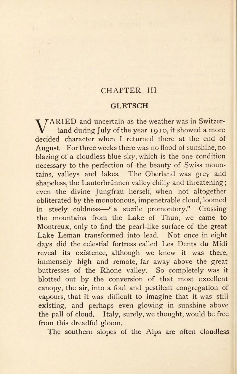 CHAPTER III GLETSGH VARIED and uncertain as the weather was in Switzer¬ land during July of the year 191 o, it showed a more decided character when I returned there at the end of August. For three weeks there was no flood of sunshine, no blazing of a cloudless blue sky, which is the one condition necessary to the perfection of the beauty of Swiss moun¬ tains, valleys and lakes. The Oberland was grey and shapeless, the Lauterbriinnen valley chilly and threatening; even the divine Jungfrau herself, when not altogether obliterated by the monotonous, impenetrable cloud, loomed in steely coldness—“ a sterile promontory.” Crossing the mountains from the Lake of Thun, we came to Montreux, only to find the pearl-like surface of the great Lake Leman transformed into lead. Not once in eight days did the celestial fortress called Les Dents du Midi reveal its existence, although we knew it was there, immensely high and remote, far away above the great buttresses of the Rhone valley. So completely was it blotted out by the conversion of that most excellent canopy, the air, into a foul and pestilent congregation of vapours, that it was difficult to imagine that it was still existing, and perhaps even glowing in sunshine above the pall of cloud. Italy, surely, we thought, would be free from this dreadful gloom. The southern slopes of the Alps are often cloudless