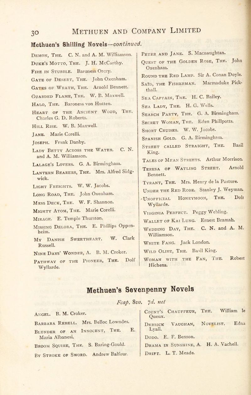 Methuen’s Shilling Novels—continue Demon, The. C. N. and A. M. Williamson. Duke’s Motto, The. J. H. McCarthy. Fire in Stubble. Baroness Orczy. Gate of Desert, The. John Oxenham. Gates of Wrath, The. Arnold Bennett. Guarded Flame, The. W. B. Ma.xwell. Halo, The. Baroness von Hutten. Heart of the Ancient Wood, The. Charles G. D. Roberts. Hill Rise. W. B. Maxwell. Jane. Marie Corelli. Joseph. Frank Danby. Lady Betty Across the Water. C. N. and A. M. Williamson. Lalage’s Lovers. G. A. Birmingham. Lantern Bearers, The. Mrs. Alfred Sidg- wick. Light Freights. W. W. Jacobs. Long Road, The. John Oxenham. Mess Deck, The. W. F. Shannon. Mighty Atom, The. Marie Corelli. Mirage. E. Temple Thurston. Missing Delora, The. E. Piiillips Oppen- heim. My Danish Sweetheart. W. Clark Russell. Nine Days’ Wonder, A. B. M. Croker. Pathway of the Pioneer, The. Dolf Wyllarde. d. Peter and Jane. S. Macnaughtan. Quest of the Golden Rose, The. John Oxenham. Round the Red Lamp. Sir A. Conan Doyle. Said, the Fisherman. Marmaduke Pick- thall. Sea Captain, The. H. C. Bailey. Sea Lady, The. H. G. Wells. Search Party, The. G. A. Birmingham. Secret Woman, The. Eden Phillpotts. Short Cruises. W. W. Jacobs. Spanish Gold. G. A. Birmingham. Street called Straight, The. Basil King. Tales of Mean Streets. Arthur Morrison. Teresa of Watling Street. Arnold Bennett. Tyrant, The. Mrs. Henry de la Pasture. Under the Red Robe. Stanley J. Weyman. -Unofficial Honeymoon, The, Doli Wyllarde. Virginia Perfect. Peggy Webling. Wallet of Kai Lung. Ernest Bramah. Wedding Day, The. C. N. and A. M. Williamson. White Fang. Jack London. Wild Olive, The. Basil King. Woman with the Fan, The. Robert Hichens. Methuen’s Seveiipenny Novels Fcap. Angel. B. M. Croker. Barbara Rebell. Mrs. Belloc Lowndes. Blunder of an Innocent, The. Maria Albanesi. Broom Squire, The. S. Baring-Gould. By Stroke of Sword. Andrew Balfour. jd. net Count’s Chauffeur, The. William !e Queux. Derrick Vaughan, Novelist. Edna Lyall. Dodo. E. F. Benson. Drama in Sunshine, A. H. A. Vachell. Drift, L. T. Meade.