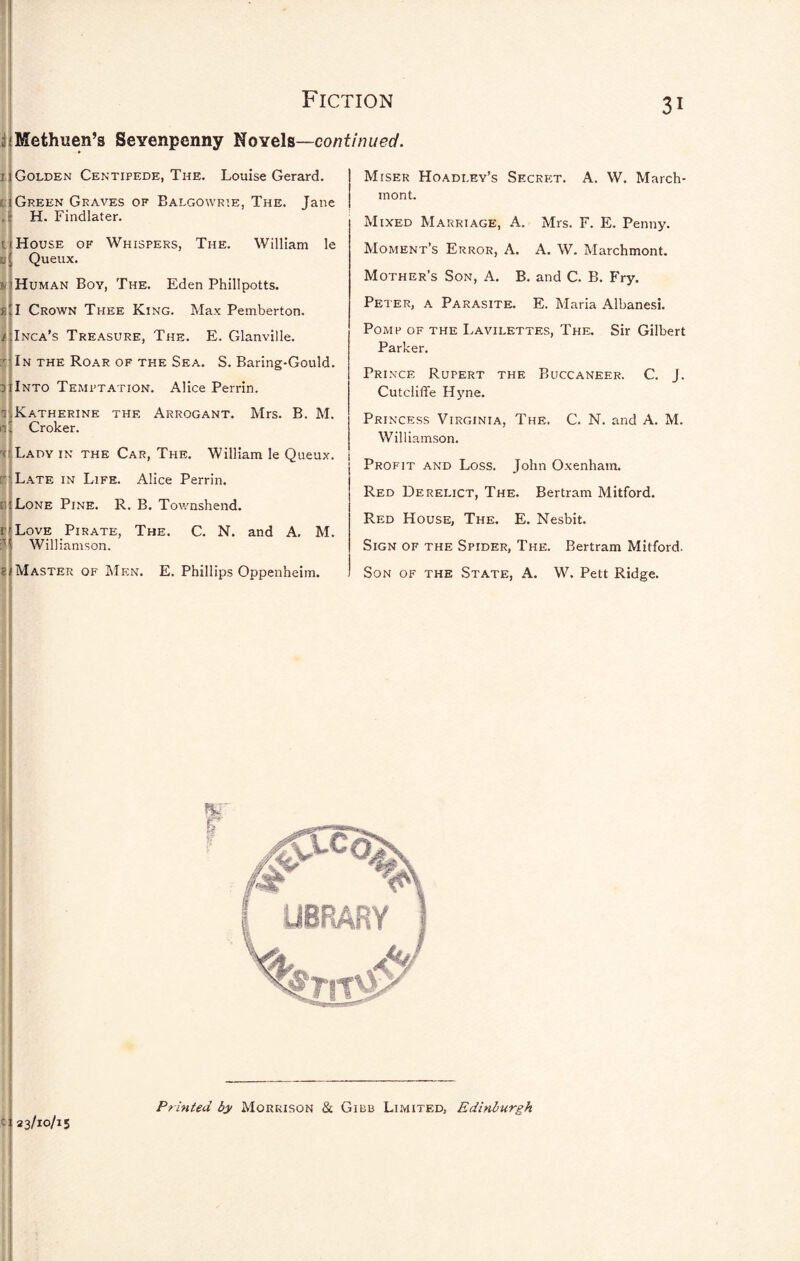 5 1 ; iiMethuen’s Sevenpenny I^oyeh—continued. 31 I Golden Centipede, The. Louise Gerard. i:| Green Graves of Balgowrie, The. Jane ,8 H. Findlater. I ij House of Whispers, The. William le Queux. v] Human Boy, The. Eden Phillpotts. sU Crown Thee King. Max Pemberton. Inca’s Treasure, The. E. Glanville. In the Roar of the Sea. S. Baring-Gould. Into Tempt.a.tion. Alice Perrin. Mrs. B. M. Miser Hoadley’s Secret. mont. A. W. March- Katherine the Arrogant. Croker. ti Lady in the Car, The. William le Queux. Late in Life. Alice Perrin. uiLone Pine. Love Pirate, The Williamson. R. B. Townshend. C. N. and A, M. Master of Men. E. Phillips Oppenheim. Mixed Marriage, A. Mrs. F. E. Penny. Moment’s Error, A. A. W. Marchmont. Mother’s Son, A. B. and C. B. Fry. Peter, a Parasite. E. Maria Albanesi. Pomp of the Lavilettes, The. Sir Gilbert Parker. Prince Rupert the Buccaneer. Cutciiflfe Hyne. Princess Virginia, The. Williamson. C. J. C. N. and A. M. Profit and Loss. John Oxenham. Red Derelict, The. Bertram Mitford. Red House, The. E. Nesbit. Sign of the Spider, The. Bertram Mitford. Son of the State, A. W. Pett Ridge. c; 23/10/15 Printed by Morrison & Gibb Limited, Edinburgh