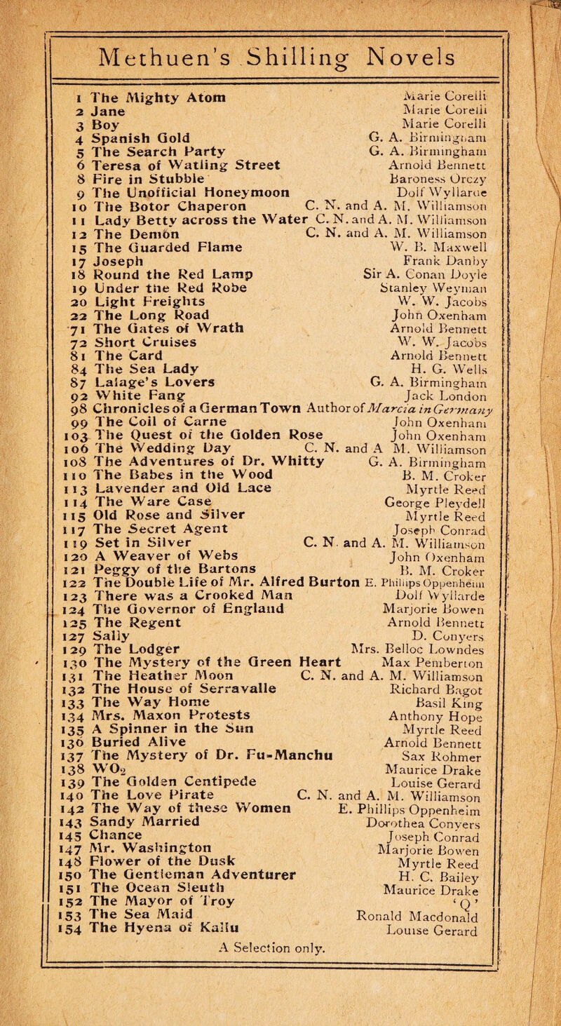 ! --—---- Methuen’s Shilling Novels i The Mighty Atom Marie Coreili 2 Jane Marie Corelli 3 Boy Marie Corelli 4 Spanish Gold G. A. Birmingham 5 The Search Party G. A. Birmingham 6 Teresa of Watling Street Arnold Bennett 8 Fire in Stubble Baroness Orczy 9 The Unofficial Honeymoon Doll Wyllarue io The Botor Chaperon C. N. and A. M. Williamson i i Lady Bettv across the Water C. N.andA. M. Williamson 12 The Demon C. N. and A. M. Williamson 15 The Guarded Flame W. B. Maxwell 17 Joseph Frank Danby 18 Round the Red Lamp Sir A. Conan Doyle 19 Under the Red Robe Stanley Weyman 20 Light Freights W. W. Jacobs 22 The Long Road John Oxenham 71 The Gates of Wrath Arnold Bennett 72 Short Cruises W. W. Jacobs 8 1 The Card Arnold Bennett 84 The Sea Lady H. G. Wells 87 Laiage’s Lovers G. A. Birmingham 02 White Fang Jack London 08 Chroniclesof a GerraanTown Author of Marcia inGtrmany 00 The Coil of Carne John Oxenham 103 The Quest of the Golden Rose John Oxenham 106 The Wedding Day C. N. and A M. Williamson 108 The Adventures of Dr. Whitty G. A. Birmingham 110 The Babes in the Wood B. M. Croker 113 Lavender and Old Lace Myrtle Reed 1 14 The Ware Case George Plevdell 115 Old Rose and Silver Myrtle Reed 117 The Secret Agent Tosepb Conrad 1 19 Set in Silver C. N. and A. M. Williamson ’ 120 A Weaver of Webs John Oxenham 121 Peggy of the Bartons B. M. Croker , 122 The Double Life of Mr. Alfred Burton E. Phillips Oppenheim 123 There was a Crooked Man Dolf \v yllarde 124 The Governor of England Marjorie Bowen < 125 The Regent Arnold Bennett 127 Sally D. Conyers 129 The Lodger Airs. Belloc Lowndes 130 The Mystery of the Green Heart Max Pemberton 1 1 31 The Heather Moon C. N. and A. M. Williamson 132 The House of Serravalle Richard Bagot >33 The Way Home Basil King 134 Mrs. Maxon Protests Anthony Hope >35 A Spinner in the Sun Myrtle Reed 136 Buried Alive Arnold Bennett 137 The Mystery of Dr. Fu-Manchu Sax Rohmer 138 W02 Maurice Drake 139 The Golden Centipede Louise Gerard 140 The Love Pirate C. N. and A. M. Williamson 142 The Way of these Women E. Phillips Oppenheim 143 Sandy Married Dorothea Convers 145 Chance Joseph Conrad 147 Mr. Washington Marjorie Bowen 148 Flower of the Dusk Myrtle Reed 150 The Gentleman Adventurer H. C. Bailey 151 The Ocean Sleuth Maurice Drake 152 The Mayor of Troy ‘Q ’ >53 The Sea Maid Ronald Macdonald 154 The Hyena of Kaiiu Louise Gerard A Selection only. --- '